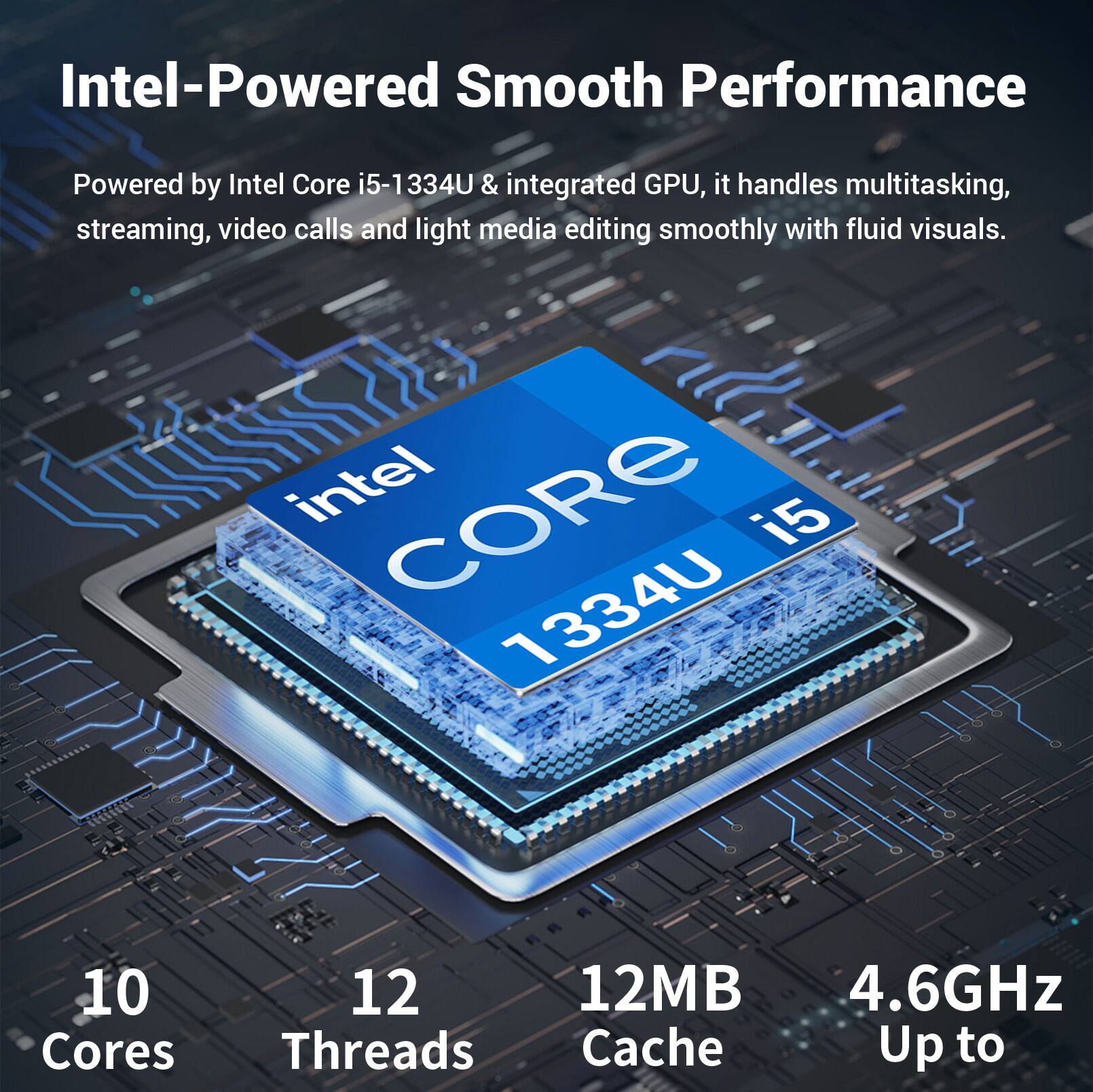 Intel-Powered Smooth Performance

Powered by Intel Core i5-1334U & integrated GPU, it handles multitasking, streaming, video calls and light media editing smoothly with fluid visuals.

intel CORE i5 1334U

10 Cores
12 Threads
12MB Cache
Up to 4.6GHz