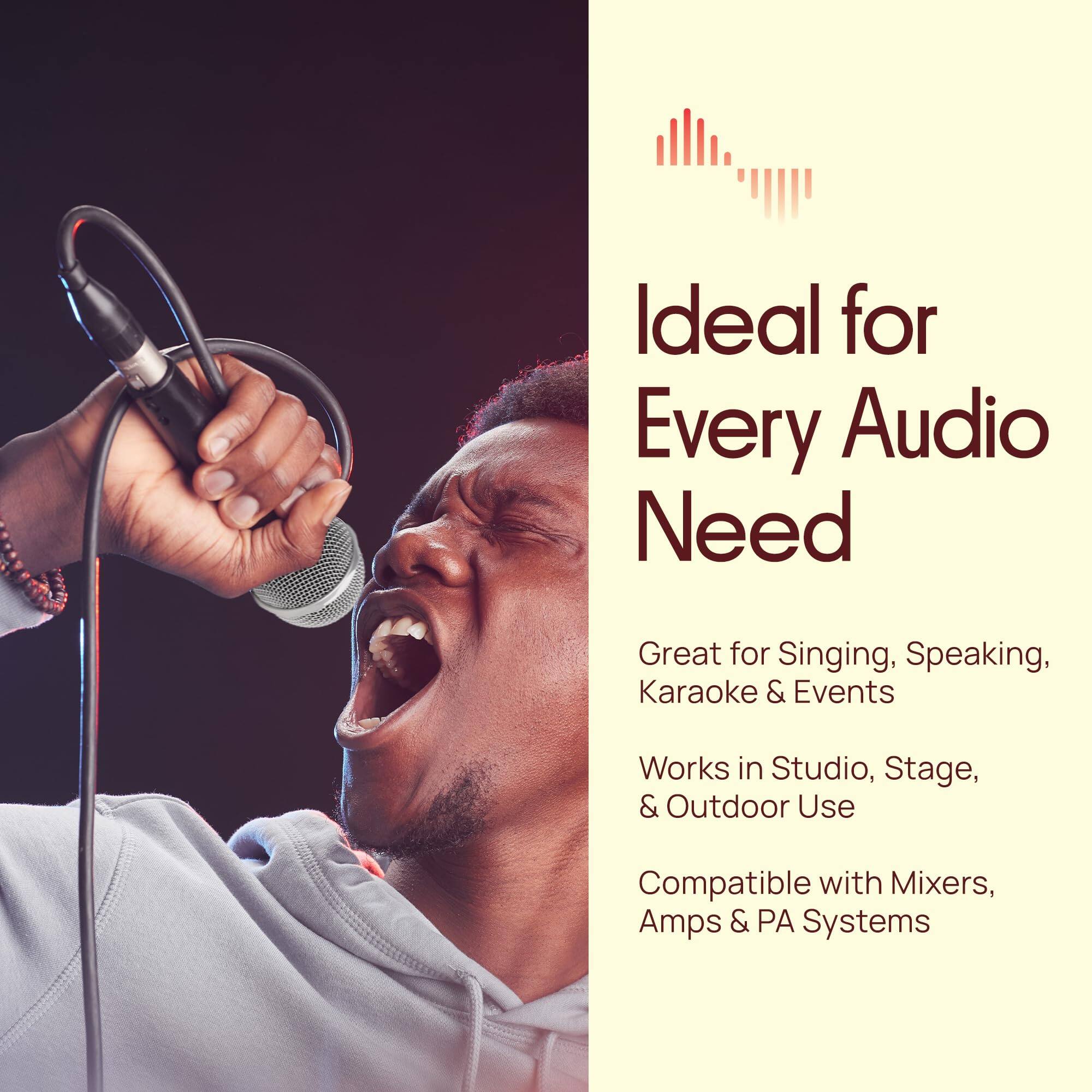 Ideal for Every Audio Need  
Great for Singing, Speaking, Karaoke & Events  
Works in Studio, Stage, & Outdoor Use  
Compatible with Mixers, Amps & PA Systems