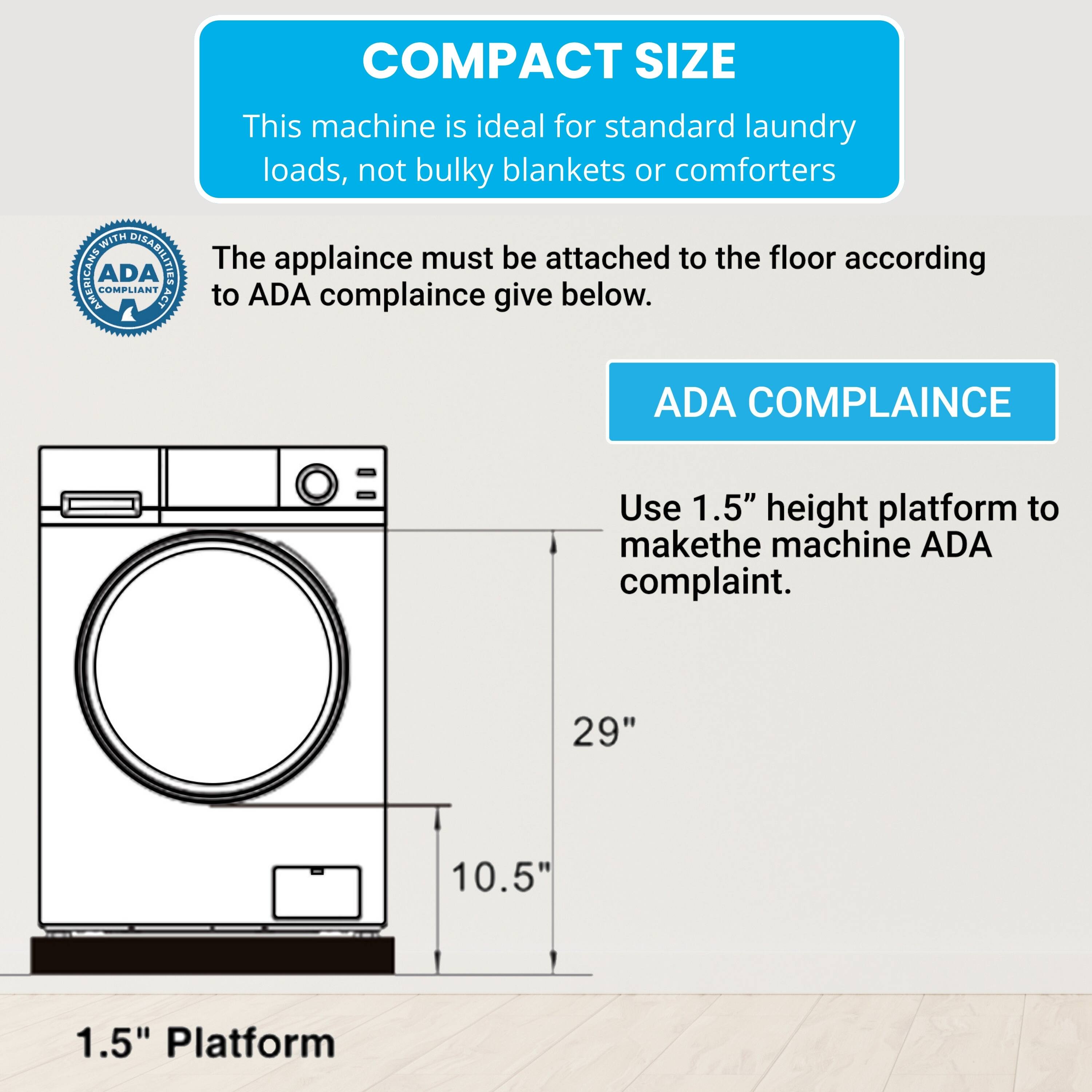 COMPACT SIZE  
This machine is ideal for standard laundry loads, not bulky blankets or comforters.  

WITH DSALTIEE  
The appliance must be attached to the floor according to ADA compliance given below.  

ADA COMPLIANCE  
Use 1.5" height platform to make the machine ADA compliant.  

29"  
10.5"  
1.5" Platform