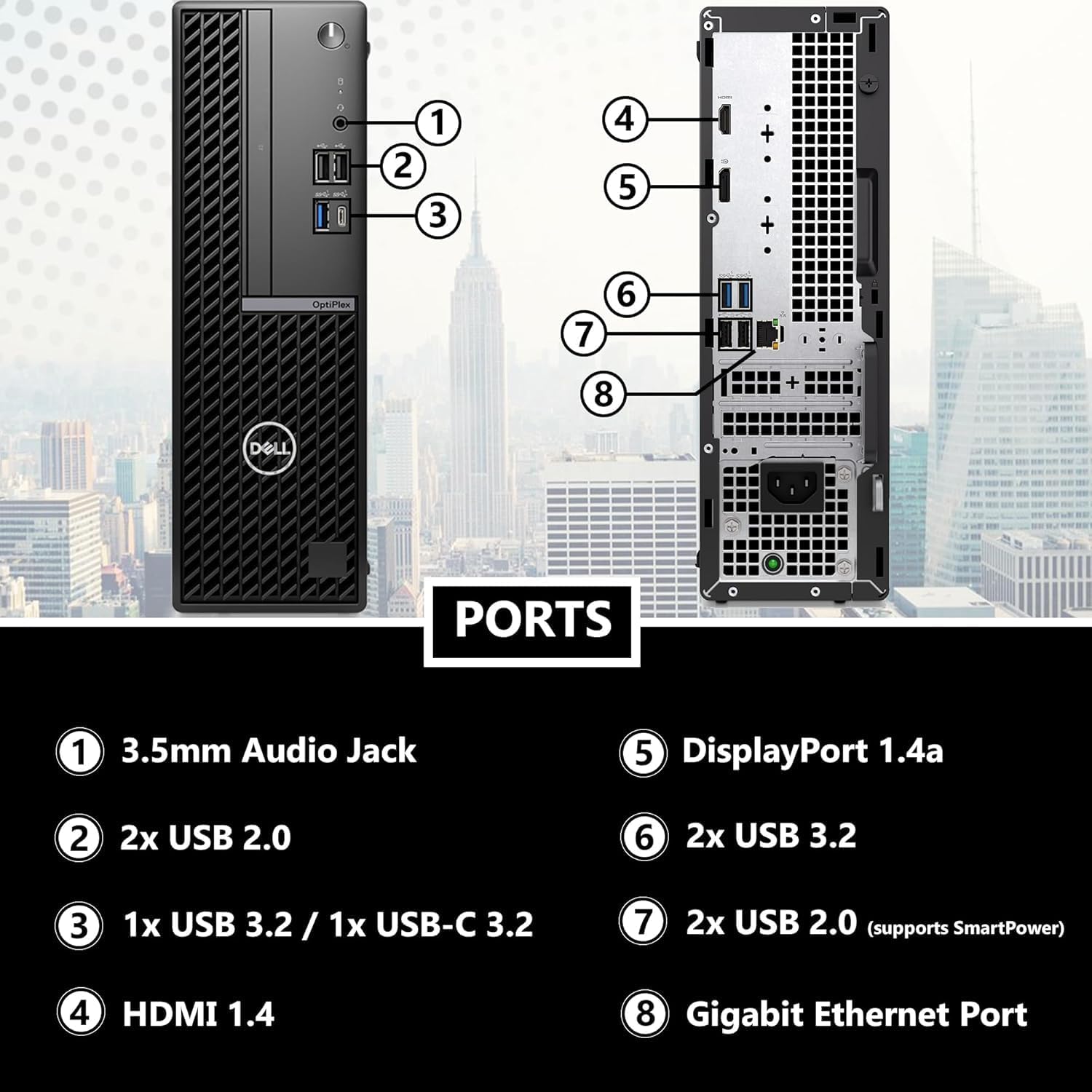 DELL PORTS

1. 3.5mm Audio Jack
2. 2x USB 2.0
3. 1x USB 3.2 / 1x USB-C 3.2
4. HDMI 1.4
5. DisplayPort 1.4a
6. 2x USB 3.2
7. 2x USB 2.0 (supports SmartPower)
8. Gigabit Ethernet Port