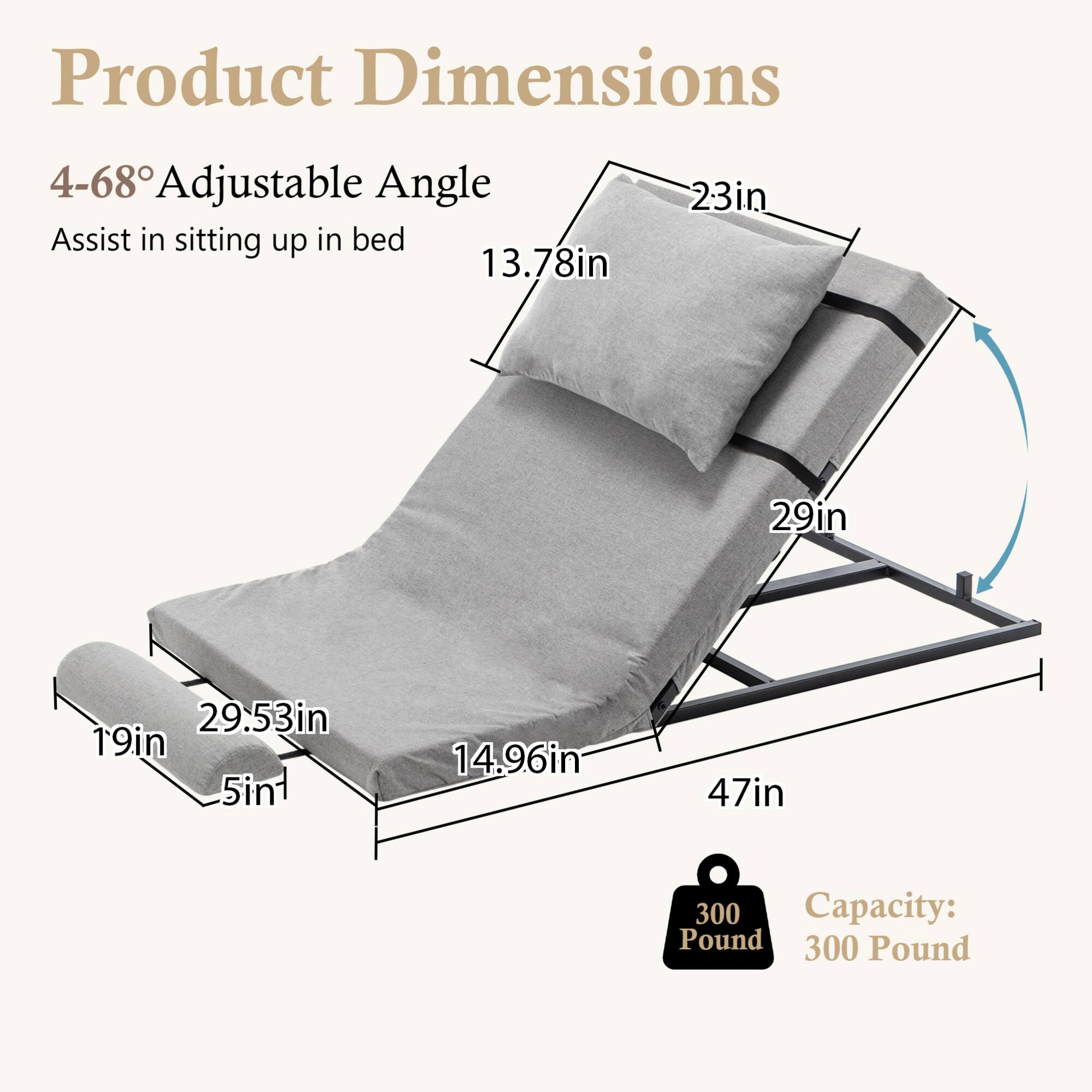 Product Dimensions

4-68° Adjustable Angle  
Assist in sitting up in bed

- 13.78in
- 23in
- 29in
- 29.53in
- 19in
- 5in
- 14.96in
- 47in

Capacity: 300 Pound