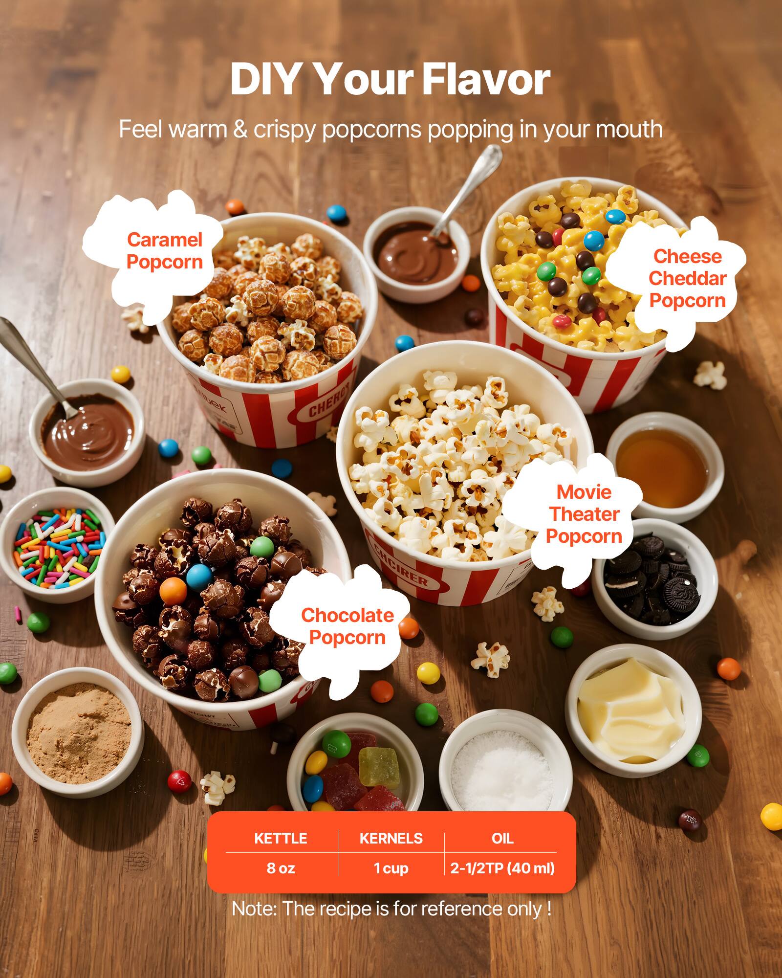 DIY Your Flavor  
Feel warm & crispy popcorns popping in your mouth

Caramel Popcorn  
Cheese Cheddar Popcorn  
Chocolate Popcorn  
Movie Theater Popcorn

KETTLE  
8 oz

KERNELS  
1 cup

OIL  
2-1/2TP (40 ml)

Note: The recipe is for reference only!
