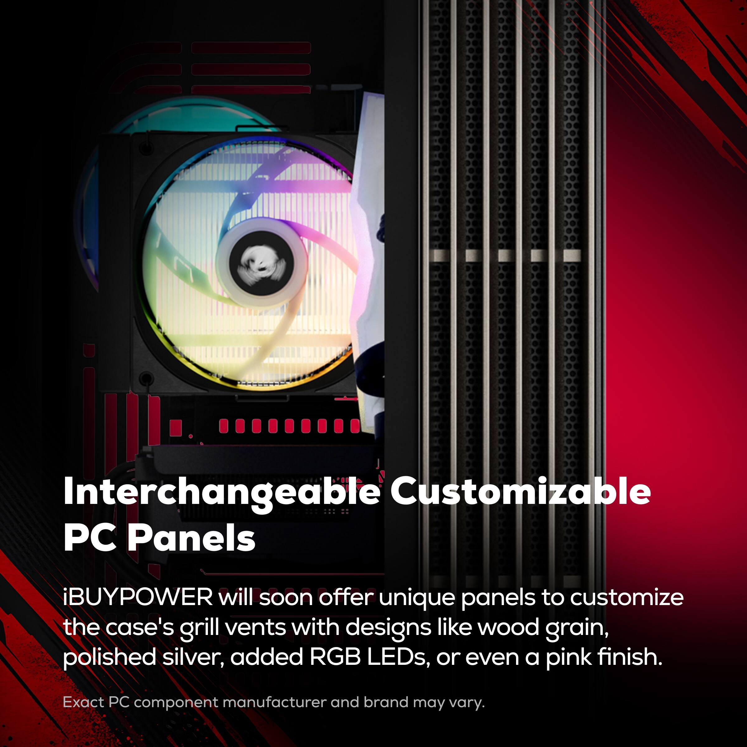 Interchangeable Customizable PC Panels

iBUYPOWER will soon offer unique panels to customize the case's grill vents with designs like wood grain, polished silver, added RGB LEDs, or even a pink finish.

Exact PC component manufacturer and brand may vary.