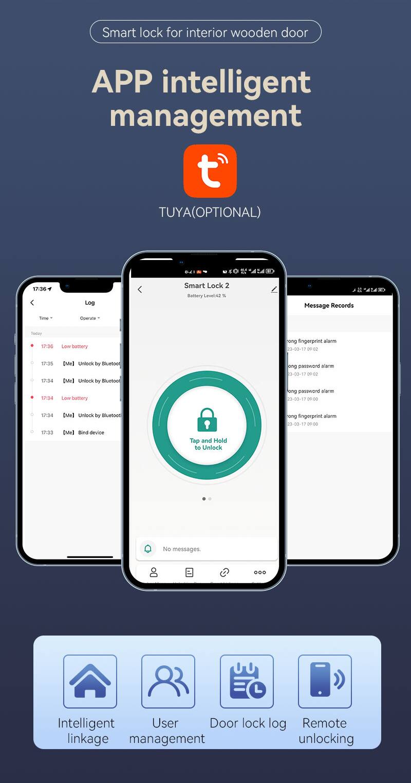 Smart lock for interior wooden door  
APP intelligent management  
TUYA (OPTIONAL)  

SD SY  
17:36 Log  
Smart Lock 2  
Battery Level: 42%  

Message Records  
Time | Operate  

- Today 17:36  
  Low battery  

- 23-03-17 09:02  
  17:35  
  17:34  
  [Me] Unlock by Bluetooth  

- 23-03-17 09:02  
  17:34  
  Low battery  

- 23-03-17 09:00  
  17:34  
  [Me] Unlock by Bluetooth  

- 23-03-17 09:00  
  17:33  
  [Me] Bind device  

- 23-03-17 09:00  
  No messages.  

Intelligent User Door lock log  
Remote linkage management unlocking