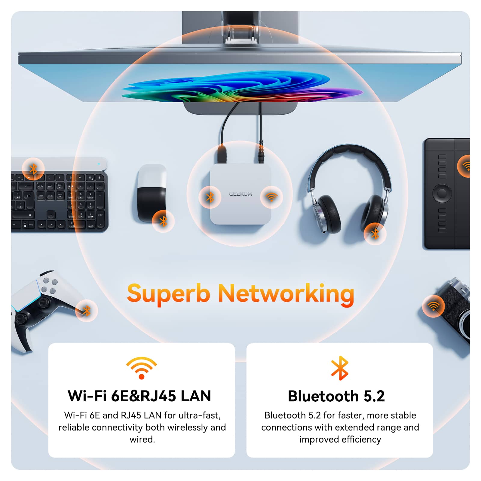 Superb Networking
Wi-Fi 6E&RJ45 LAN
Wi-Fi 6E and RJ45 LAN for ultra-fast, reliable connectivity both wirelessly and wired.
Bluetooth 5.2
Bluetooth 5.2 for faster, more stable connections with extended range and improved efficiency.