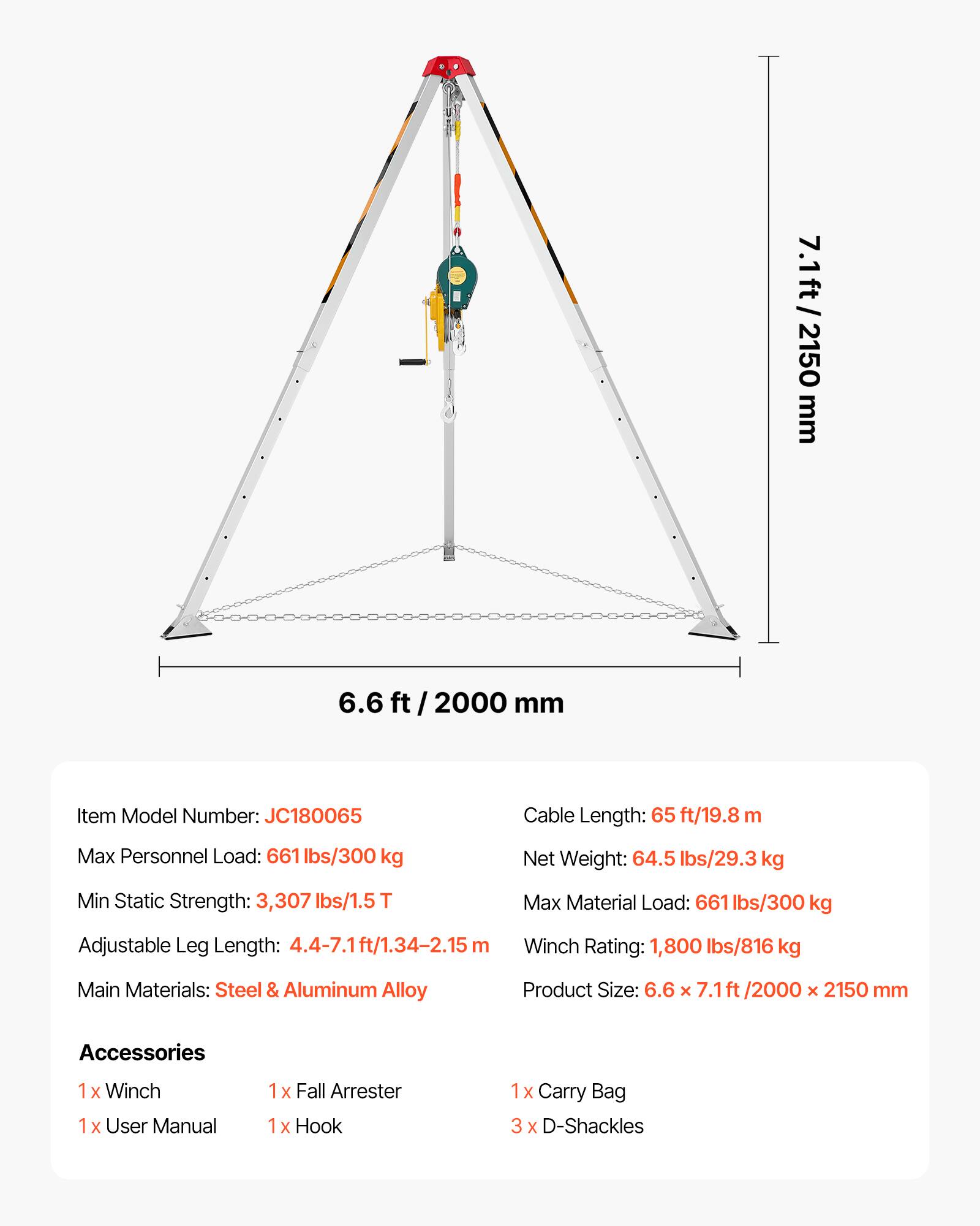 7.1ft/ 2150 mm  
6.6 ft/ 2000 mm  

Item Model Number: JC180065  
Cable Length: 65 ft/19.8 m  
Max Personnel Load: 661 lbs/300 kg  
Net Weight: 64.5 lbs/29.3 kg  
Min Static Strength: 3,307 lbs/1.5T  
Max Material Load: 661 lbs/300 kg  
Adjustable Leg Length: 4.4-7.1ft/1.34-2.15 m  
Winch Rating: 1,800 lbs/816 kg  
Main Materials: Steel & Aluminum Alloy  
Product Size: 6.6 x 7.1ft/2000 x 2150 mm  

Accessories:  
1x Winch  
1x User Manual  
1x Fall Arrester  
1x Hook  
1x Carry Bag  
3x D-Shackles