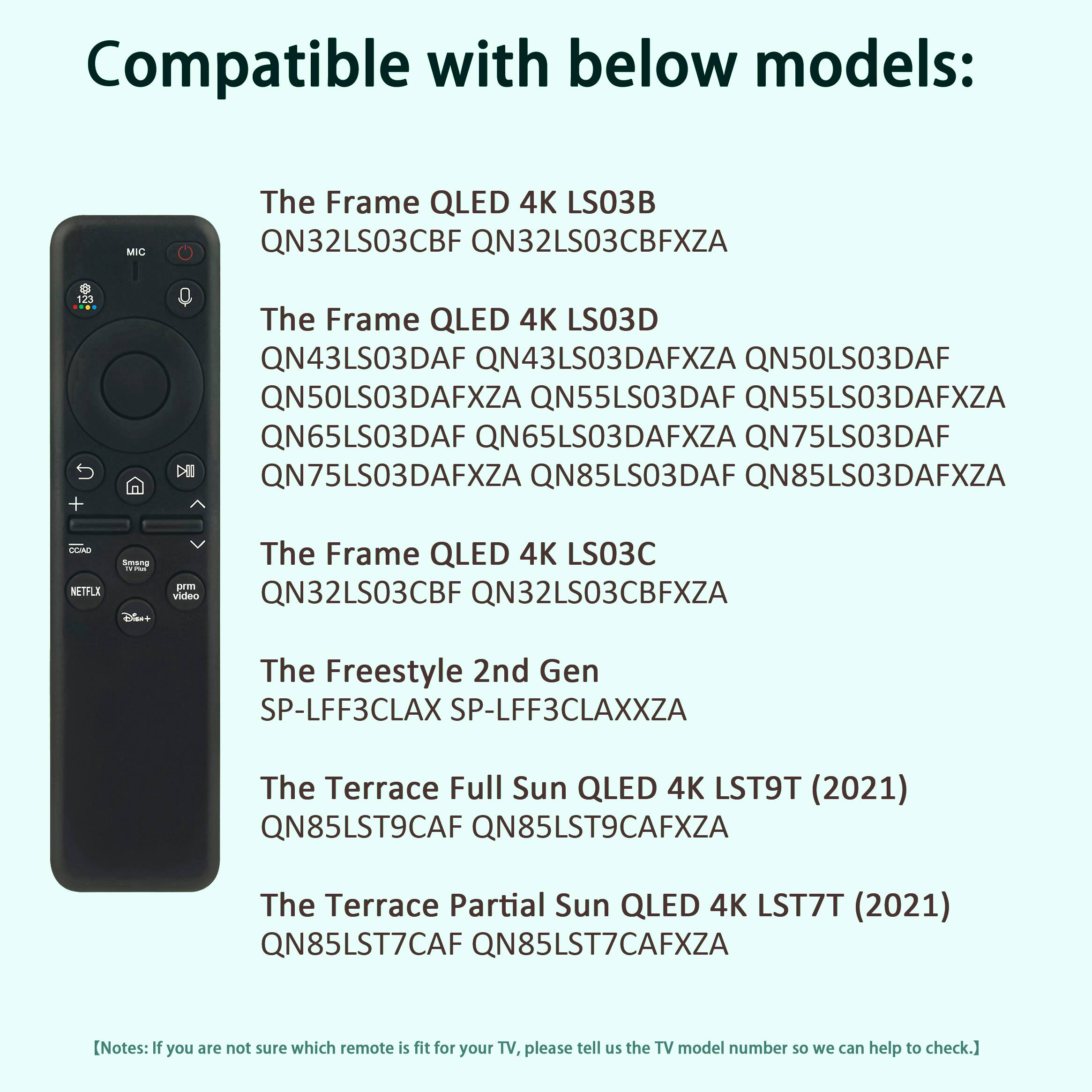 Compatible with below models:

The Frame QLED 4K LS03B
QN32LS03CBF QN32LS03CBFXZA

The Frame QLED 4K LS03D
QN43LS03DAF QN43LS03DAFXZA QN50LS03DAF QN50LS03DAFXZA QN55LS03DAF QN55LS03DAFXZA QN65LS03DAF QN65LS03DAFXZA QN75LS03DAF QN75LS03DAFXZA QN85LS03DAF QN85LS03DAFXZA

The Frame QLED 4K LS03C
QN32LS03CBF QN32LS03CBFXZA

The Freestyle 2nd Gen
SP-LFF3CLAX SP-LFF3CLAXXZA

The Terrace Full Sun QLED 4K LST9T (2021)
QN85LST9CAF QN85LST9CAFXZA

The Terrace Partial Sun QLED 4K LST7T (2021)
QN85LST7CAF QN85LST7CAFXZA

[Notes: If you are not sure which remote is fit for your TV, please tell us the TV model number so we can help to check.]