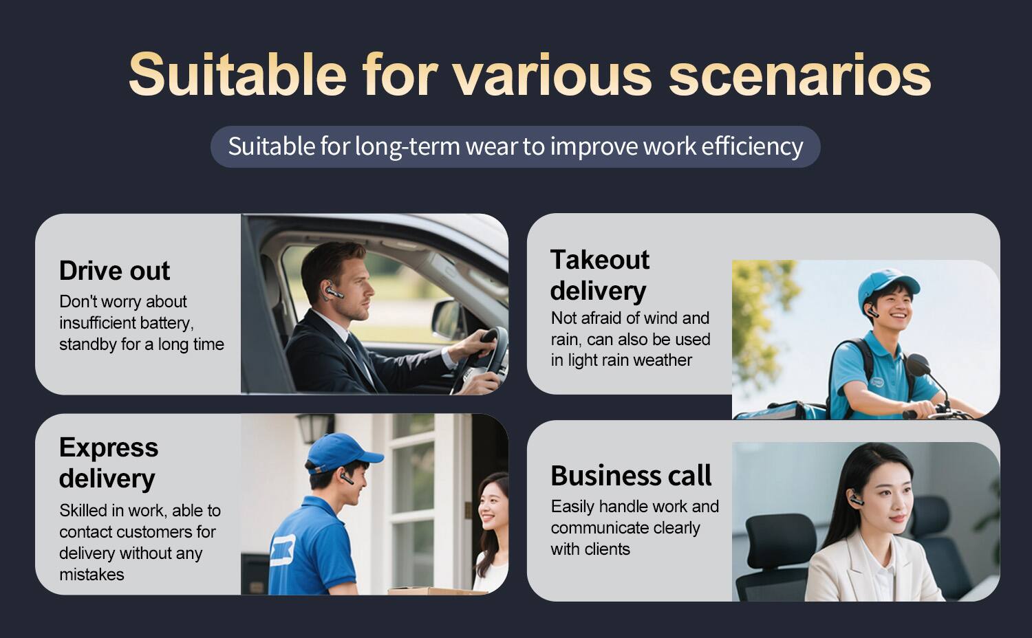Suitable for various scenarios  
Suitable for long-term wear to improve work efficiency  

Drive out  
Don't worry about insufficient battery, standby for a long time  

Takeout delivery  
Not afraid of wind and rain, can also be used in light rain weather  

Express delivery  
Skilled in work, able to contact customers for delivery without any mistakes  

Business call  
Easily handle work and communicate clearly with clients