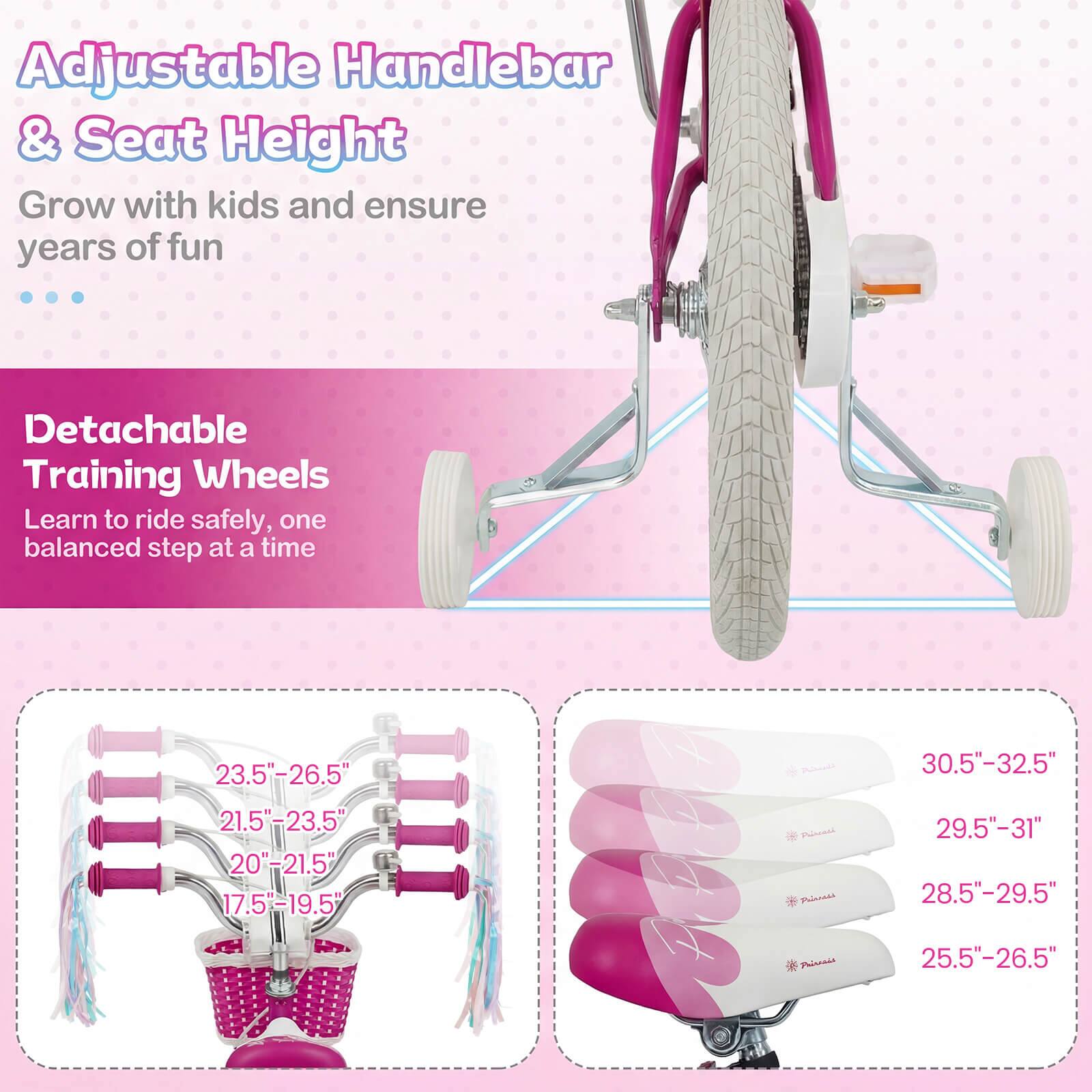 Adjustable Handlebar & Seat Height  
Grow with kids and ensure years of fun  

Detachable Training Wheels  
Learn to ride safely, one balanced step at a time  

23.5"-26.5"  
21.5"-23.5"  
20"-21.5"  
17.5"-19.5"  

30.5"-32.5"  
29.5"-31"  
28.5"-29.5"  
25.5"-26.5"