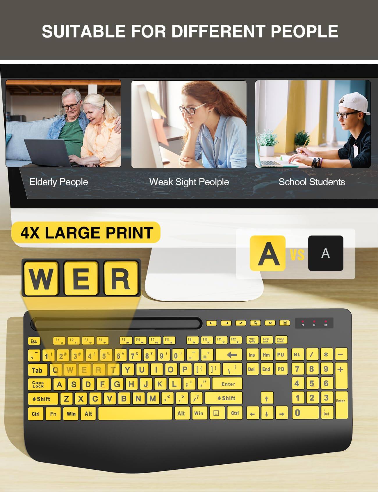 SUITABLE FOR DIFFERENT PEOPLE

Elderly People
Weak Sight People
School Students

4X LARGE PRINT

W E R

A VS A

Esc F1 F2 F3 F4 F5 F6 F7 F8 F9 F10 F11 F12
1 2 3 4 5 6 7 8 9 0
Q W E R T Y U I O P
A S D F G H J K L
Z X C V B N M

Tab
Caps Lock
Shift
Ctrl Fn Win Alt Alt Win Ctrl

Ins Hm PU NL / * -
Del End PD 7 8 9 +
Enter 4 5 6
Shift 1 2 3 Enter