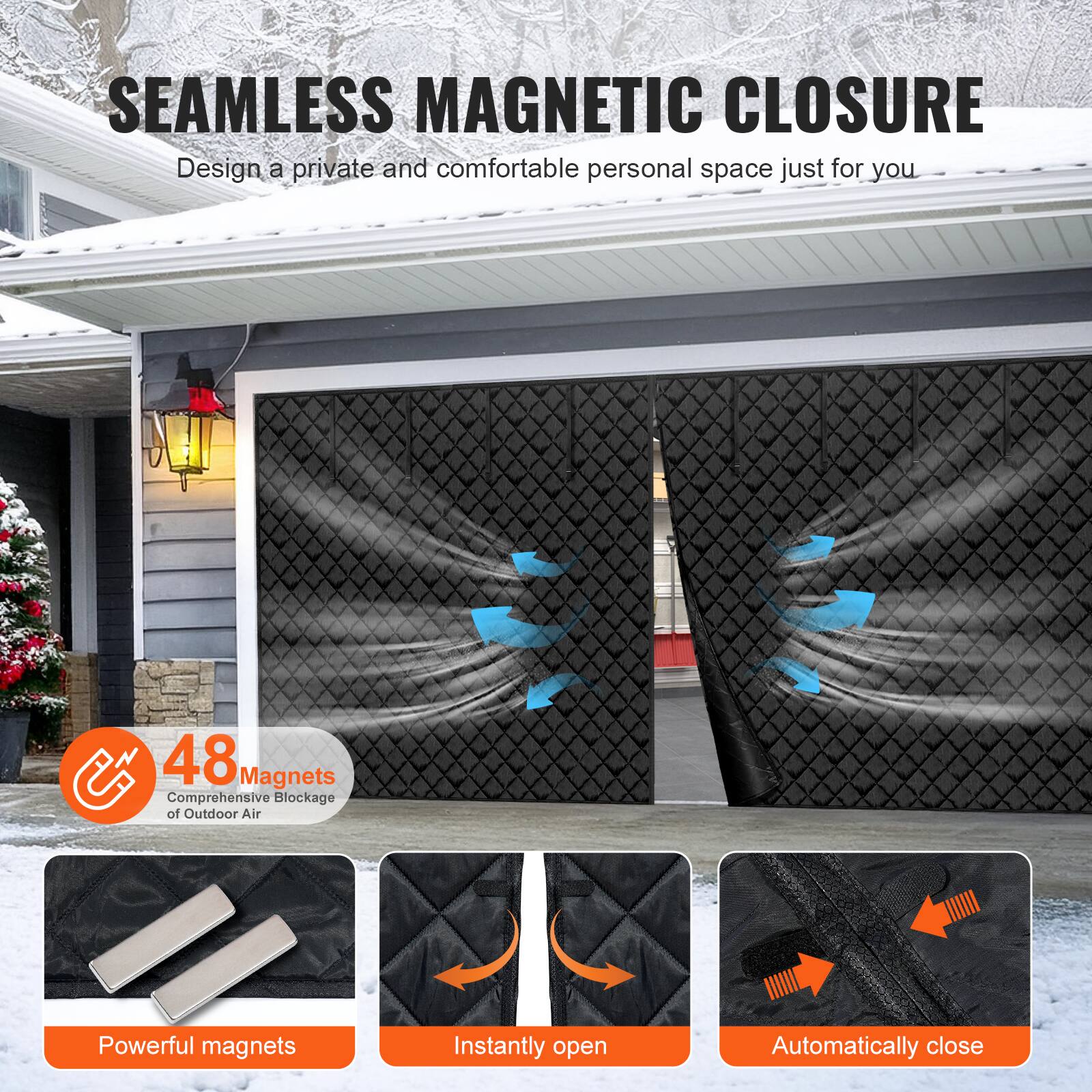 SEAMLESS MAGNETIC CLOSURE  
Design a private and comfortable personal space just for you  

48 Magnets  
Comprehensive Blockage of Outdoor Air  

Powerful magnets  
Instantly open  
Automatically close