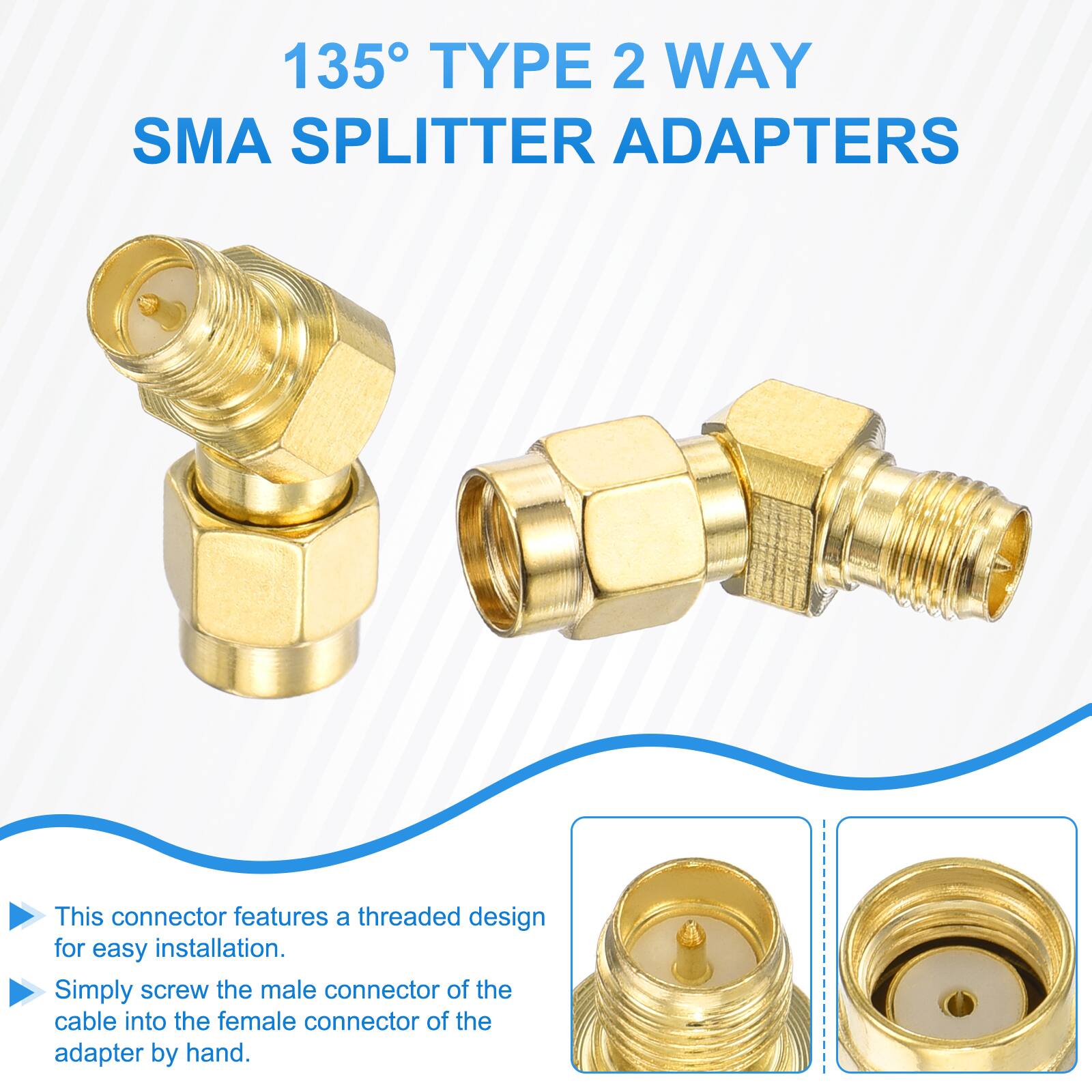 135° TYPE 2 WAY SMA SPLITTER ADAPTERS

This connector features a threaded design for easy installation. Simply screw the male connector of the cable into the female connector of the adapter by hand.