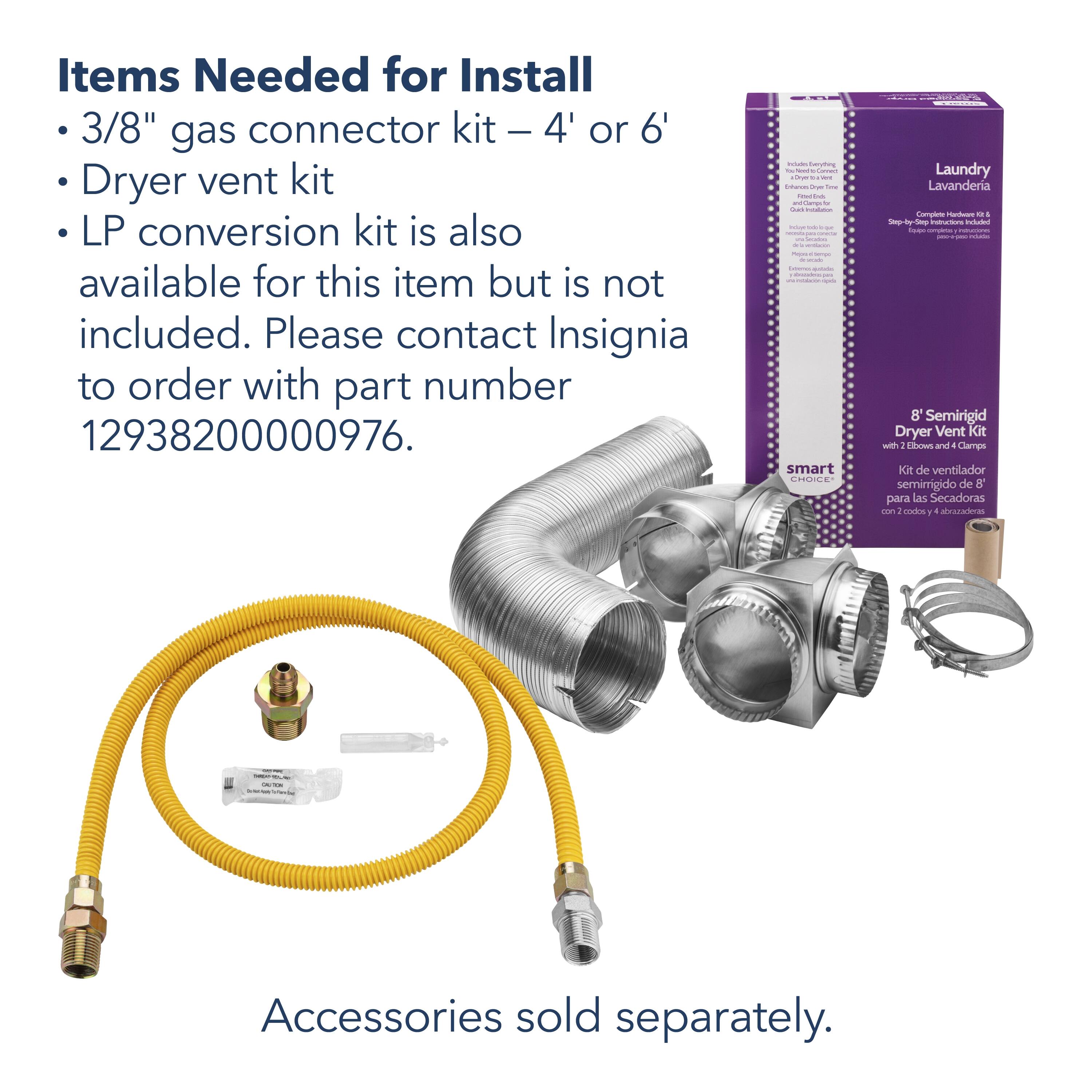 Items Needed for Install:

* 3/8" gas connector kit - 4' or 6' Dryer vent kit
* LP conversion kit is also available for this item but is not included. Please contact Insignia to order with part number 12938200000976.

Accessories sold separately.
