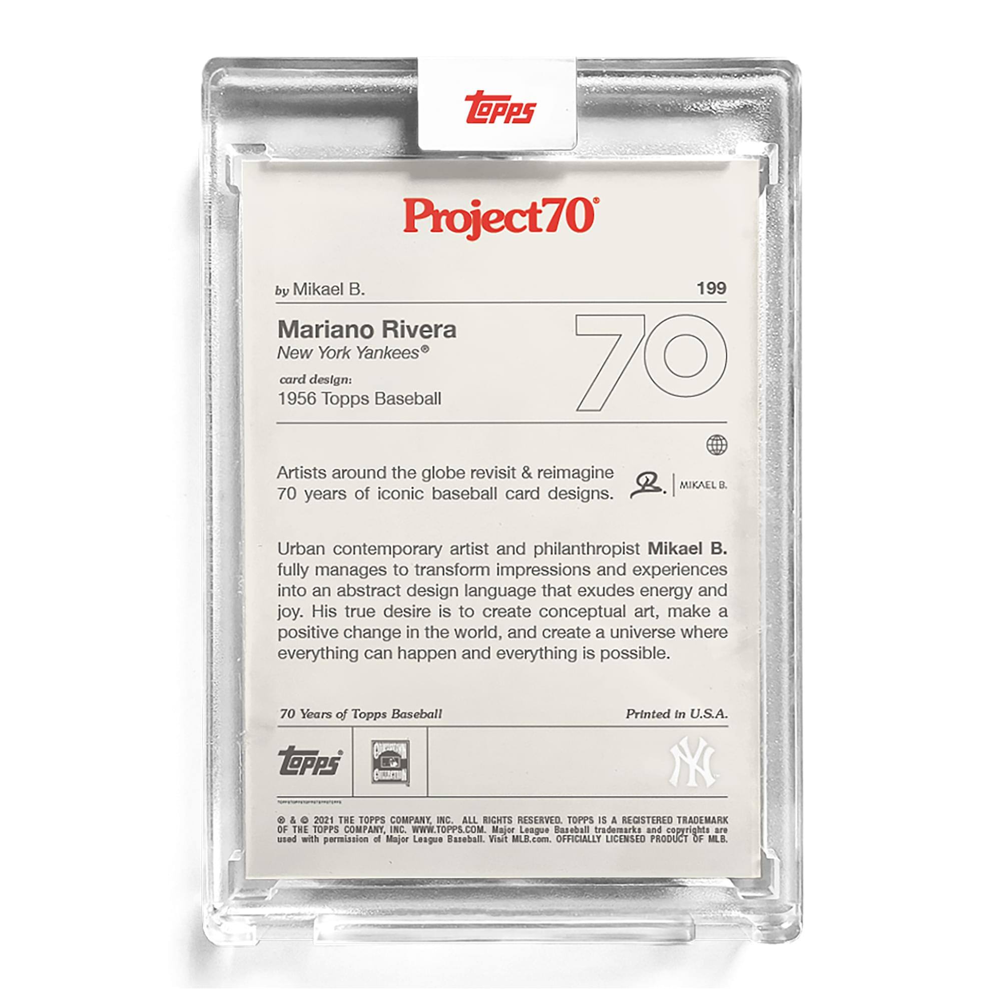 **Project70**  
by Mikael B.  

**Mariano Rivera**  
New York Yankees®  

**Card Design:**  
1956 Topps Baseball  

Artists around the globe revisit & reimagine 70 years of iconic baseball card designs.  

Urban contemporary artist and philanthropist Mikael B. fully manages to transform impressions and experiences into an abstract design language that exudes energy and joy. His true desire is to create conceptual art, make a positive change in the world, and create a universe where everything can happen and everything is possible.  

70 Years of Topps Baseball  

Printed in U.S.A.  

© & ™ 2021 THE TOPPS COMPANY, INC. ALL RIGHTS RESERVED. TOPPS IS A REGISTERED TRADEMARK OF THE TOPPS COMPANY, INC. WWW.TOPPS.COM  

Major League Baseball trademarks and copyrights are used with permission of Major League Baseball. Visit MILB.com. OFFICIALLY LICENSED PRODUCT OF MLB.