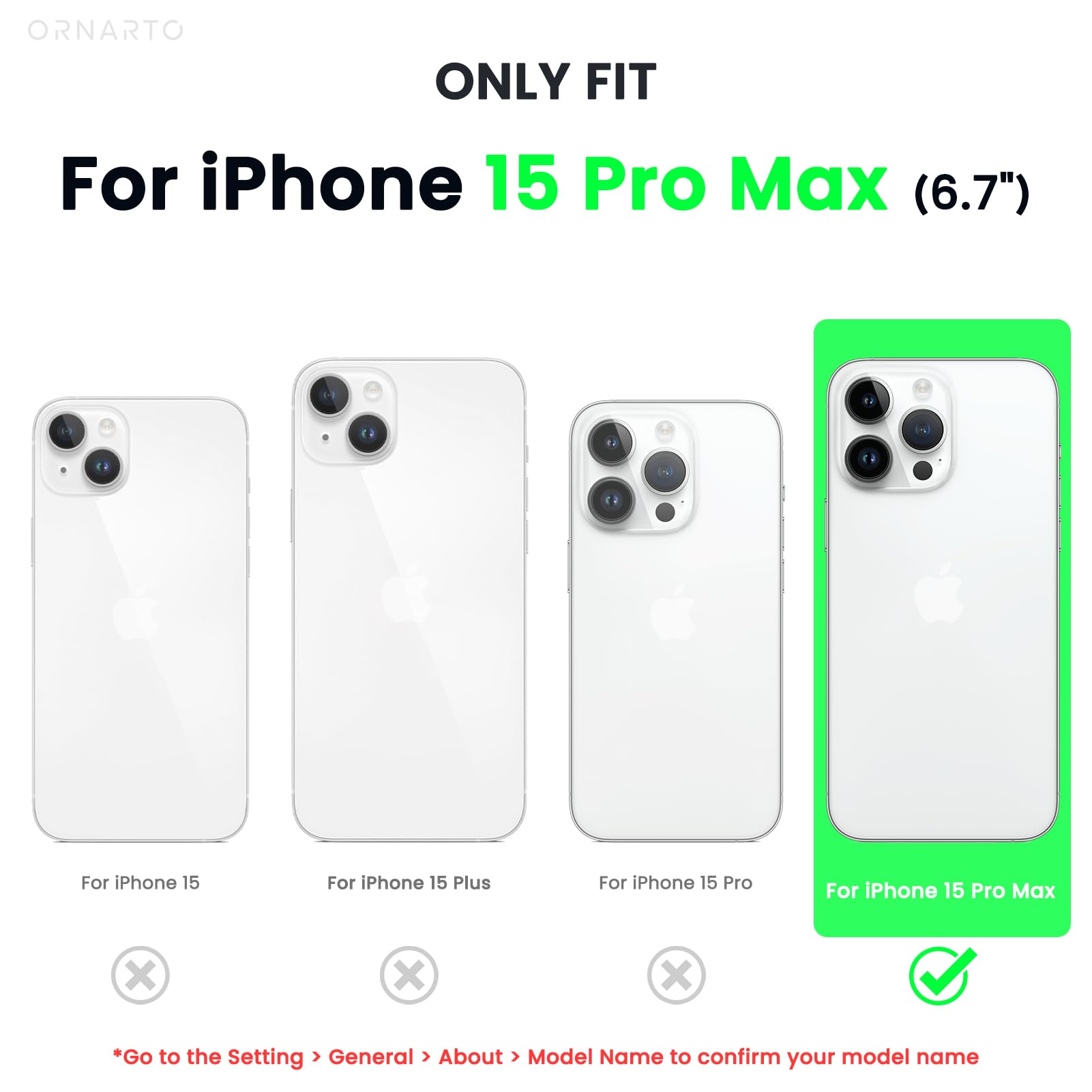 ORNARTO ONLY FIT For iPhone 15 Pro Max (6.7") For iPhone 15 For iPhone 15 Plus For iPhone 15 Pro For iPhone 15 Pro Max x x x *Go to the Setting > General > About > Model Name to confirm your model name
