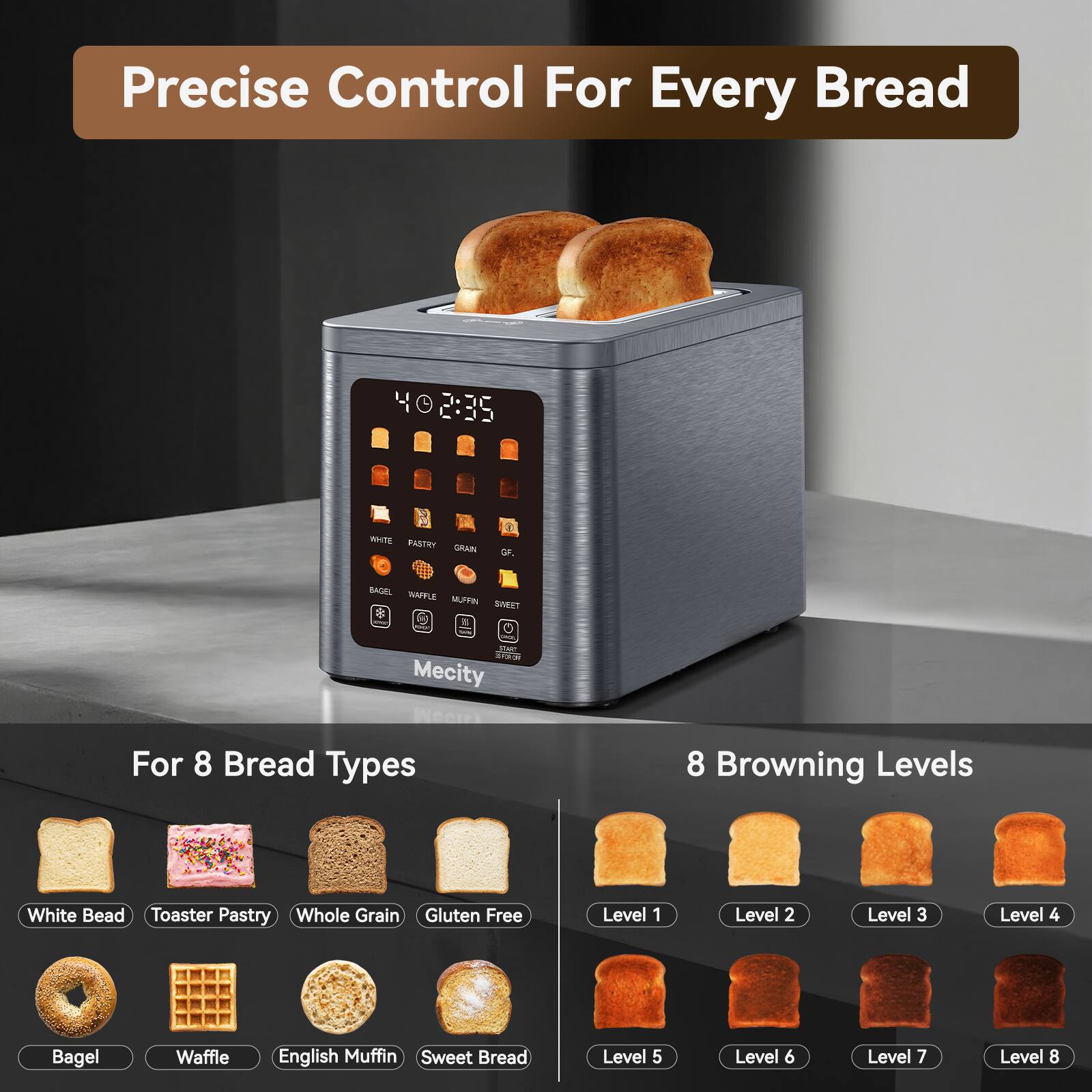 Precise Control For Every Bread

40 2:35

WHITE PASTRY GRAIN
GF.

BAGEL WAFFLE MUFFIN SINEET our ON START 313.01 Mecity

For 8 Bread Types
8 Browning Levels

White Bread Toaster Pastry Whole Grain Gluten Free

Level 1
Level 2
Level 3
Level 4
Bagel
Waffle
English Muffin Sweet Bread

Level 5
Level 6
Level 7
Level 8