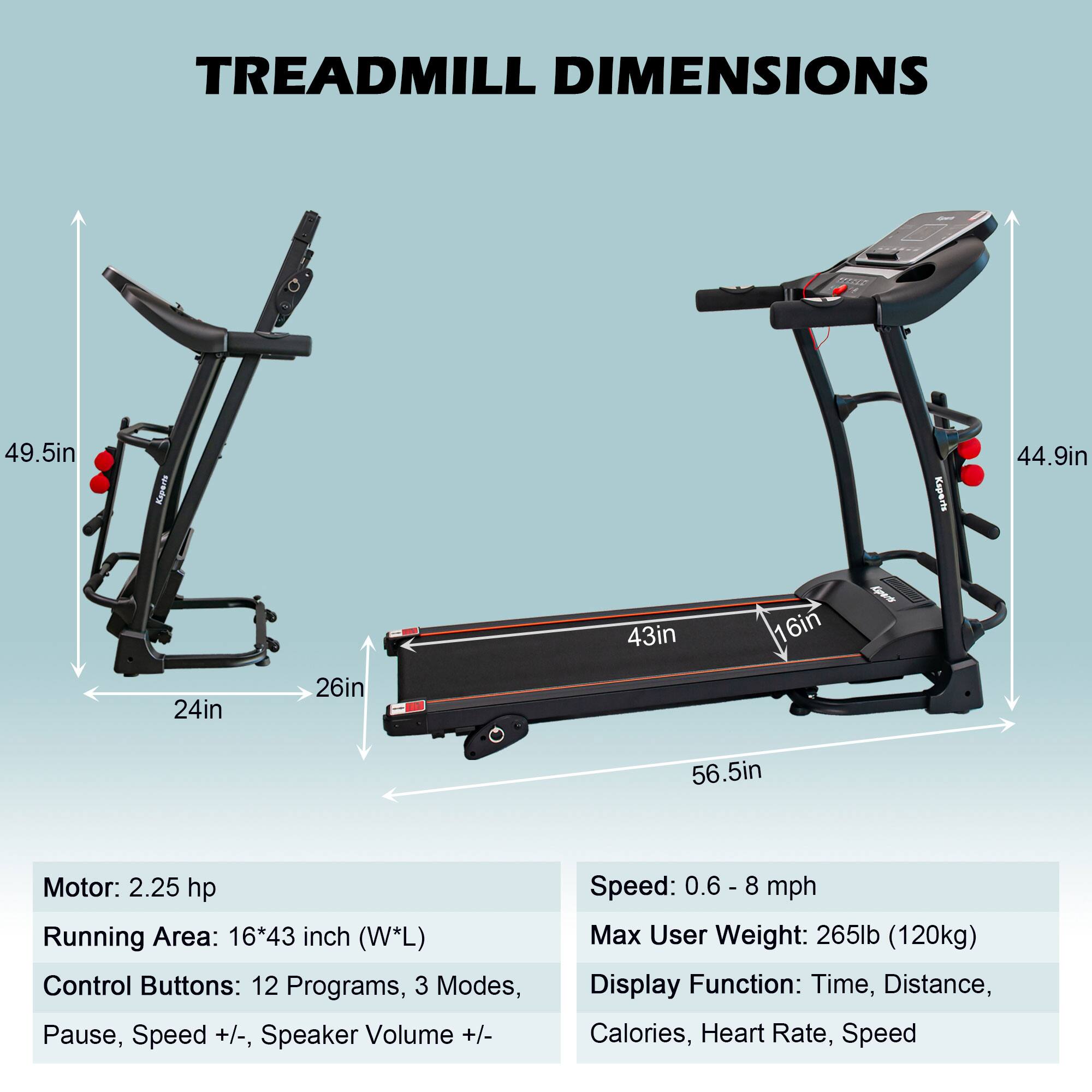 TREADMILL DIMENSIONS

- Height: 49.5in
- Width: 24in
- Depth: 26in
- Running Area: 43in x 16in (L x W)
- Overall Length: 56.5in
- Overall Height: 44.9in

Motor: 2.25 hp

Running Area: 16*43 inch (W*L)

Control Buttons: 12 Programs, 3 Modes, Pause, Speed +/-, Speaker Volume +/- 

Speed: 0.6 - 8 mph

Max User Weight: 265lb (120kg)

Display Function: Time, Distance, Calories, Heart Rate, Speed