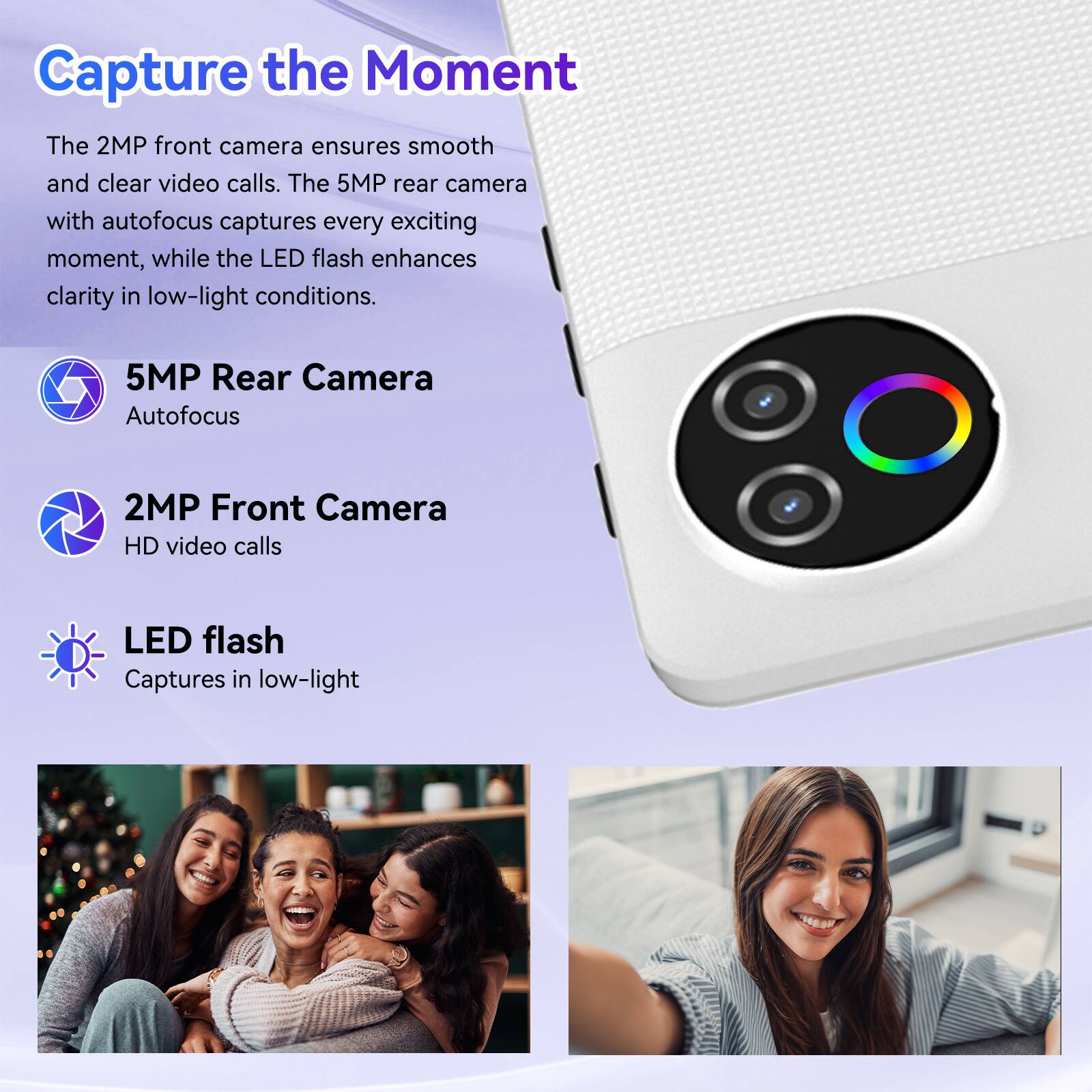 Capture the Moment

The 2MP front camera ensures smooth and clear video calls. The 5MP rear camera with autofocus captures every exciting moment, while the LED flash enhances clarity in low-light conditions.

- 5MP Rear Camera
  - Autofocus

- 2MP Front Camera
  - HD video calls

- LED flash
  - Captures in low-light