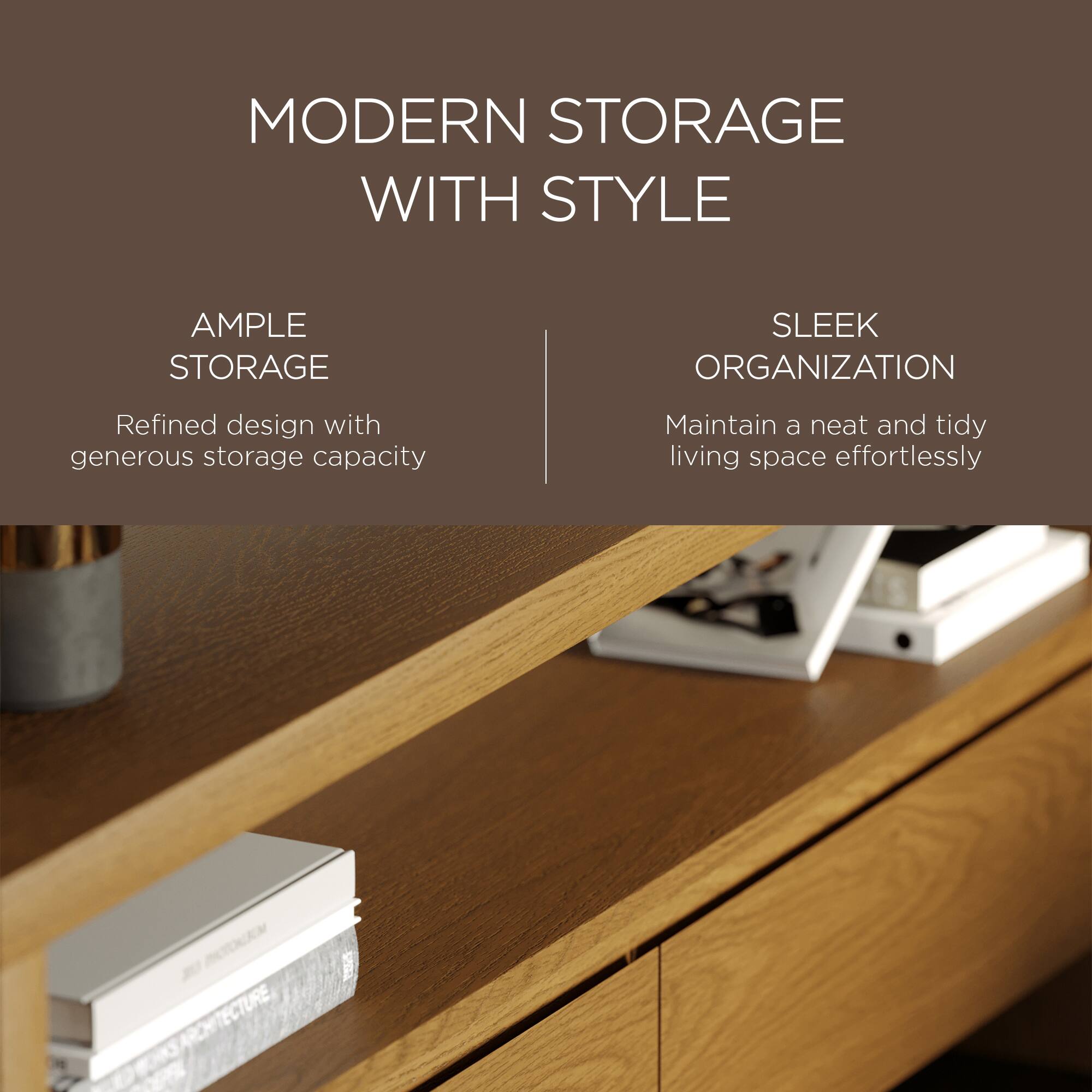 MODERN STORAGE WITH STYLE

AMPLE STORAGE  
Refined design with generous storage capacity

SLEEK ORGANIZATION  
Maintain a neat and tidy living space effortlessly