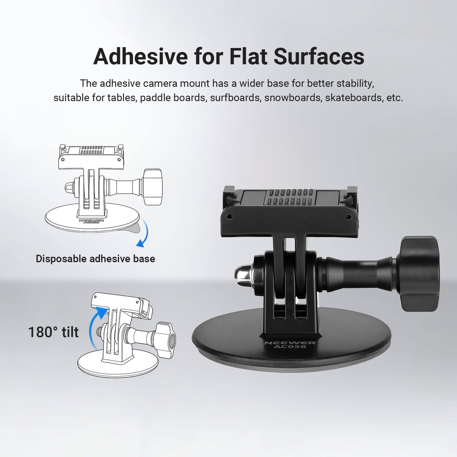 Adhesive for Flat Surfaces

The adhesive camera mount has a wider base for better stability, suitable for tables, paddle boards, surfboards, snowboards, skateboards, etc.

Disposable adhesive base

180° tilt

NEEWER AC058