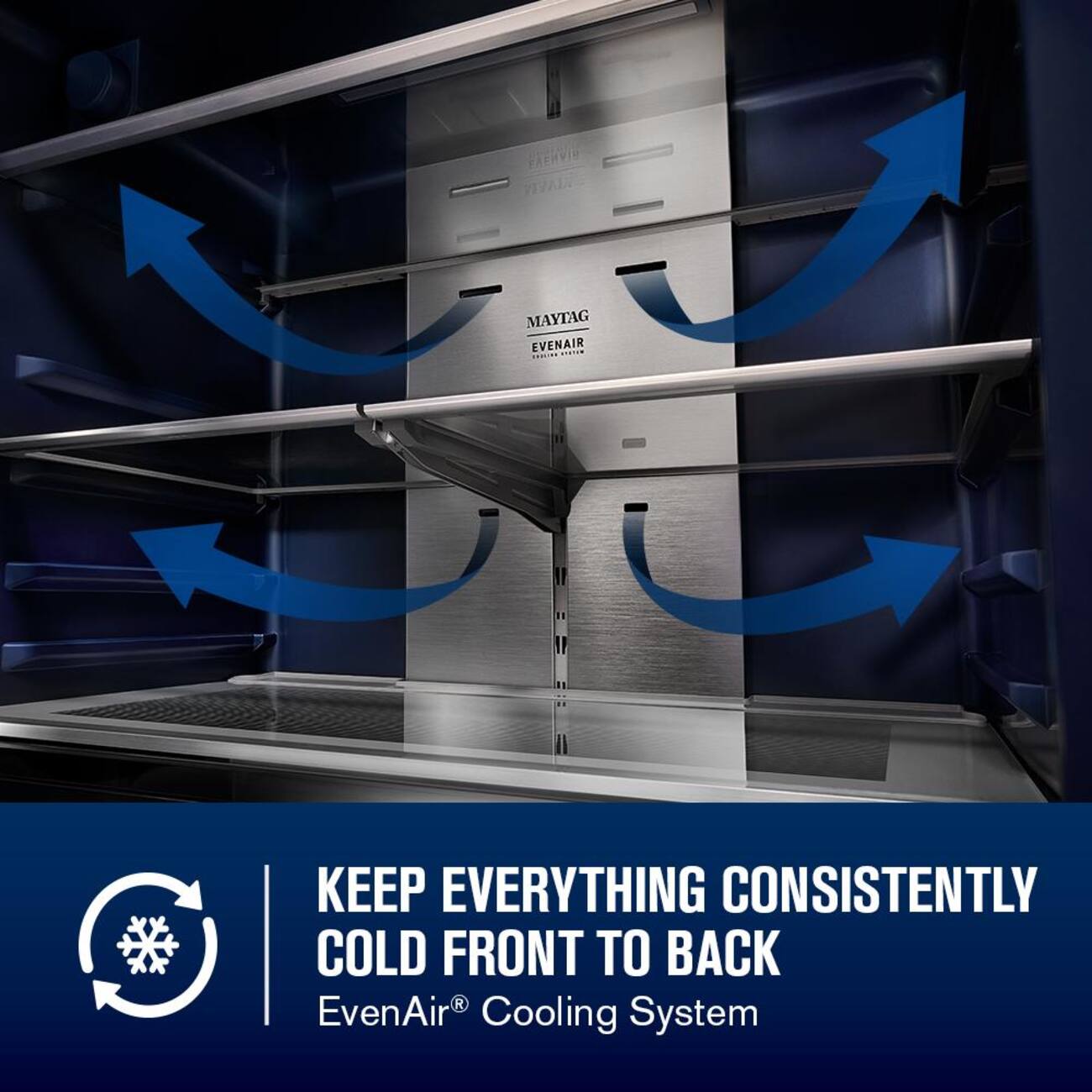 MAYTAG EVENAIR  
KEEP EVERYTHING CONSISTENTLY COLD FRONT TO BACK  
EvenAir® Cooling System