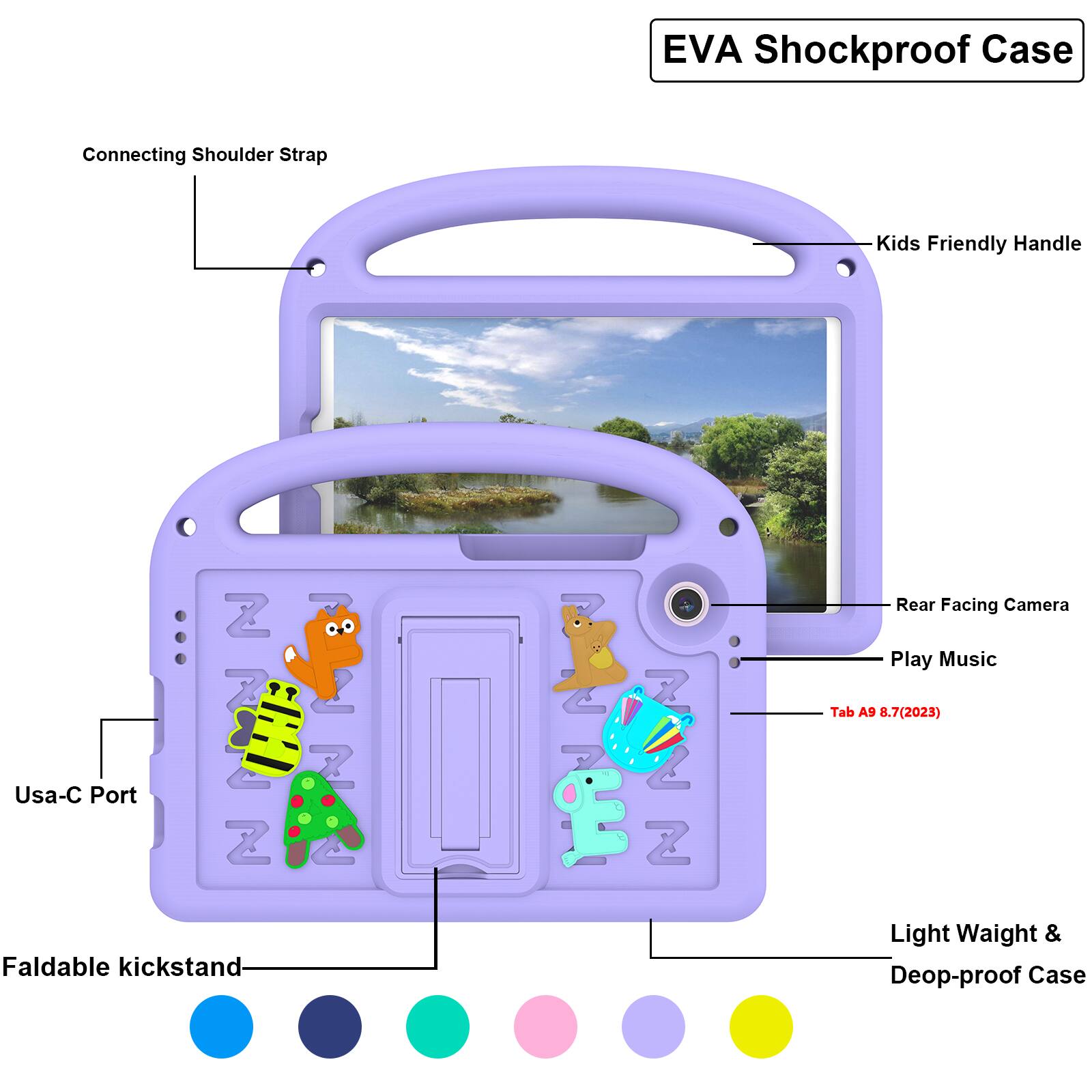 EVA Shockproof Case  
Connecting Shoulder Strap  
Kids Friendly Handle  
Usa-C Port  
Z 7 Z  
2 Z 4  
2 7 Z 2 Z  
Rear Facing Camera  
Play Music  
Tab A9 8.7(2023)  
Faldable kickstand  
Light Weight & Deop-proof Case