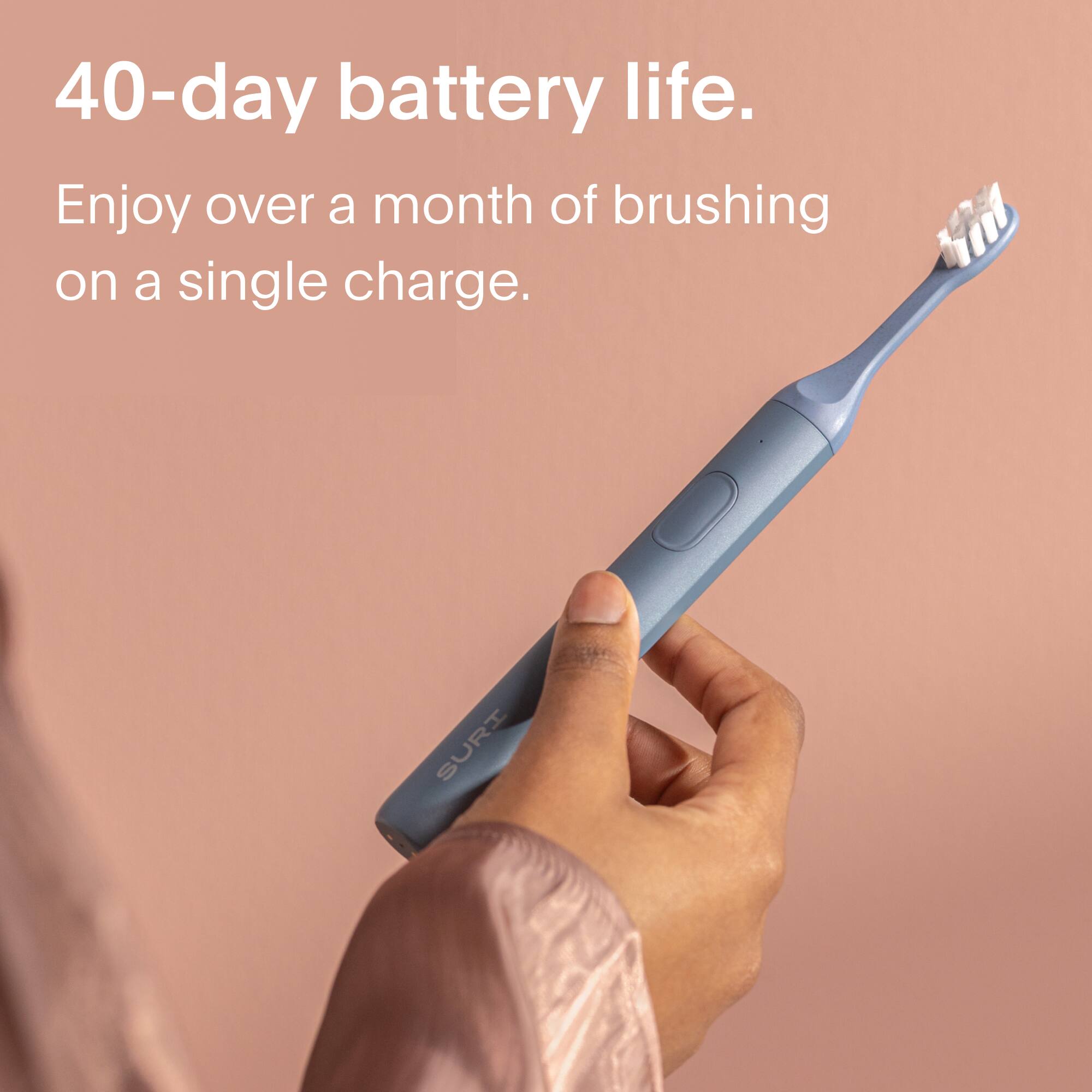 40-day battery life.  
Enjoy over a month of brushing on a single charge.