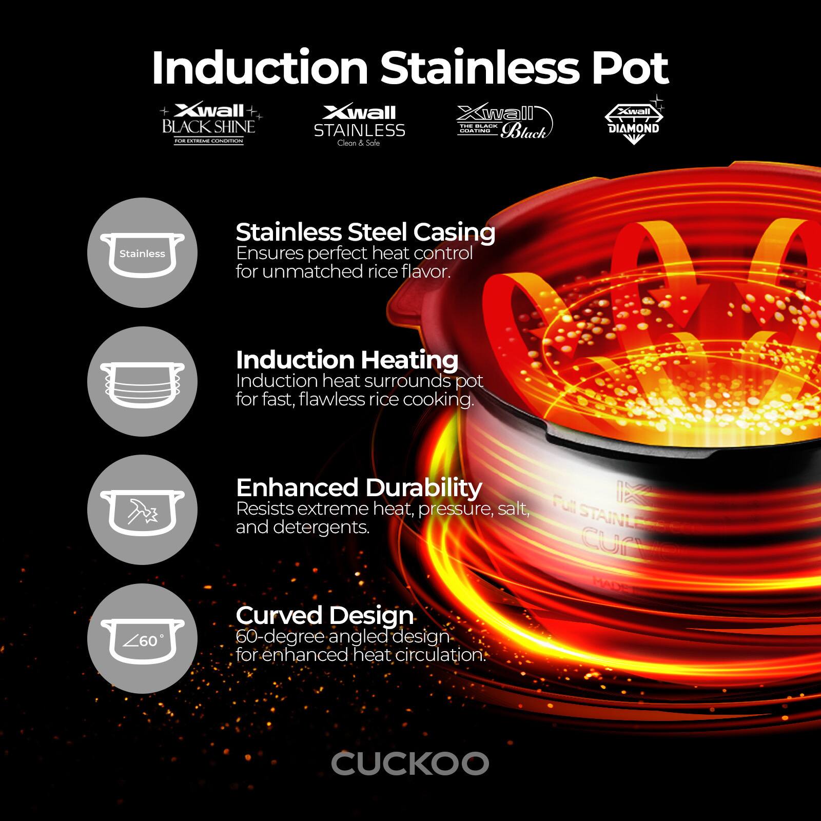 Induction Stainless Pot

- **Xwall BLACK SHINE**  
  FOR EXTREME COOKING

- **Xwall STAINLESS**  
  Clean & Safe

- **Xwall DIAMOND**  
  ODATING

- **Xwall BLACK**

Stainless Steel Casing  
Ensures perfect heat control for unmatched rice flavor.

Induction Heating  
Induction heat surrounds pot for fast, flawless rice cooking.

Enhanced Durability  
Resists extreme heat, pressure, salt, and detergents.

Curved Design  
60-degree angled design for enhanced heat circulation.

CUCKOO