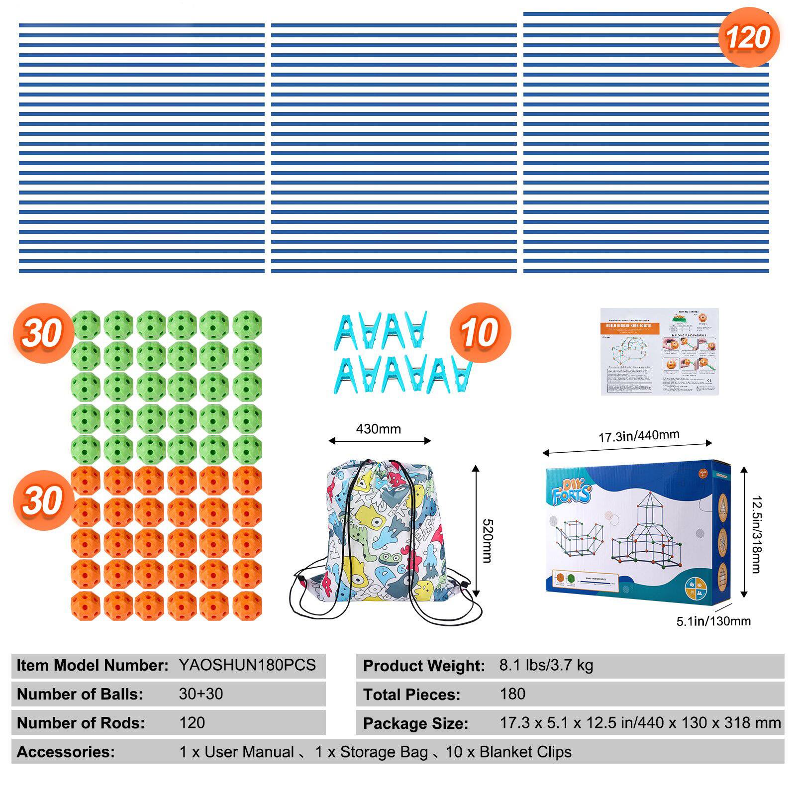 Item Model Number: YAOSHUN180PCS  
Number of Balls: 30+30  
Number of Rods: 120  
Accessories: 1 x User Manual, 1 x Storage Bag, 10 x Blanket Clips  

Product Weight: 8.1 lbs/3.7 kg  
Total Pieces: 180  
Package Size: 17.3 x 5.1 x 12.5 in/440 x 130 x 318 mm  

Dimensions:  
- 430mm  
- 520mm  
- 17.3in/440mm  
- 5.1in/130mm  
- 12.5in/318mm