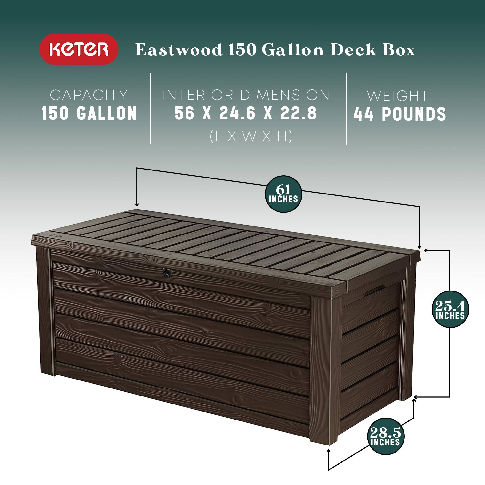 KETER Eastwood 150 Gallon Deck Box

- Capacity: 150 Gallon
- Interior Dimension: 56 x 24.6 x 22.8 (L x W x H)
- Weight: 44 Pounds

Dimensions:
- Length: 61 Inches
- Width: 25.4 Inches
- Height: 28.5 Inches