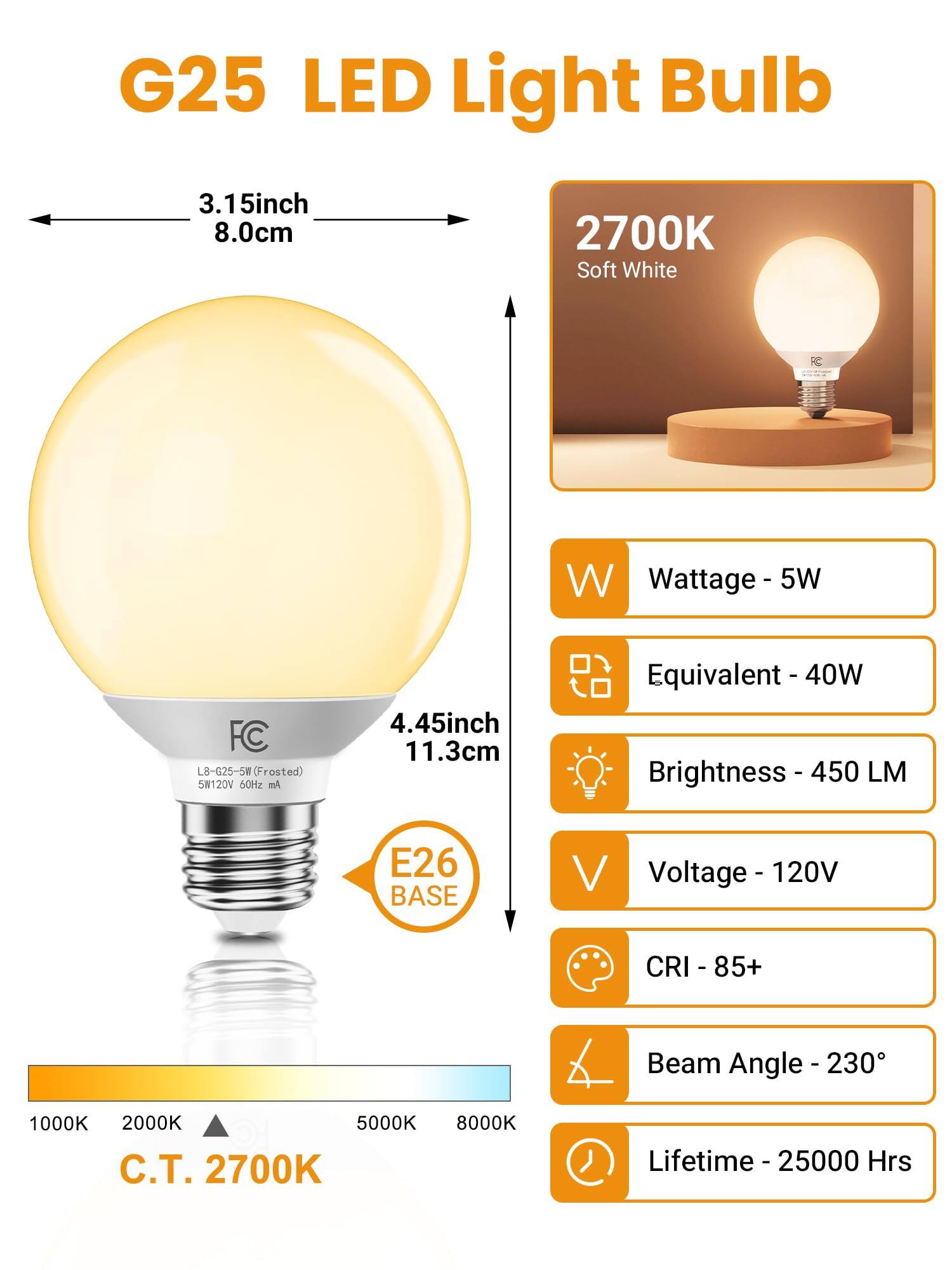 G25 LED Light Bulb

- **Dimensions:**
  - Diameter: 3.15 inch (8.0 cm)
  - Height: 4.45 inch (11.3 cm)

- **Color Temperature:**
  - 2700K Soft White

- **Specifications:**
  - Wattage: 5W
  - Equivalent: 40W
  - Brightness: 450 LM
  - Voltage: 120V
  - CRI: 85+
  - Beam Angle: 230°
  - Lifetime: 25000 Hrs

- **Base:**
  - E26 Base

- **Voltage:**
  - 120V 60Hz

- **Color Temperature Range:**
  - 1000K to 8000K (C.T. 2700K)