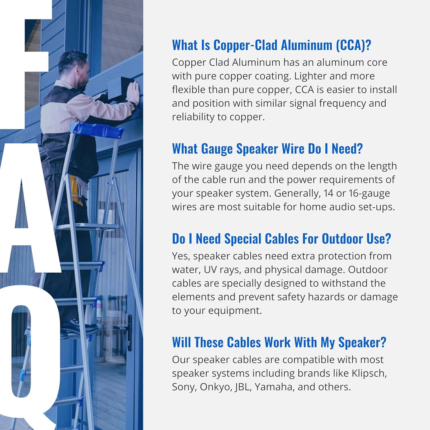 **What Is Copper-Clad Aluminum (CCA)?**  
Copper Clad Aluminum has an aluminum core with pure copper coating. Lighter and more flexible than pure copper, CCA is easier to install and position with similar signal frequency and reliability to copper.

**What Gauge Speaker Wire Do I Need?**  
The wire gauge you need depends on the length of the cable run and the power requirements of your speaker system. Generally, 14 or 16-gauge wires are most suitable for home audio set-ups.

**Do I Need Special Cables For Outdoor Use?**  
Yes, speaker cables need extra protection from water, UV rays, and physical damage. Outdoor cables are specially designed to withstand the elements and prevent safety hazards or damage to your equipment.

**Will These Cables Work With My Speaker?**  
Our speaker cables are compatible with most speaker systems including brands like Klipsch, Sony, Onkyo, JBL, Yamaha, and others.