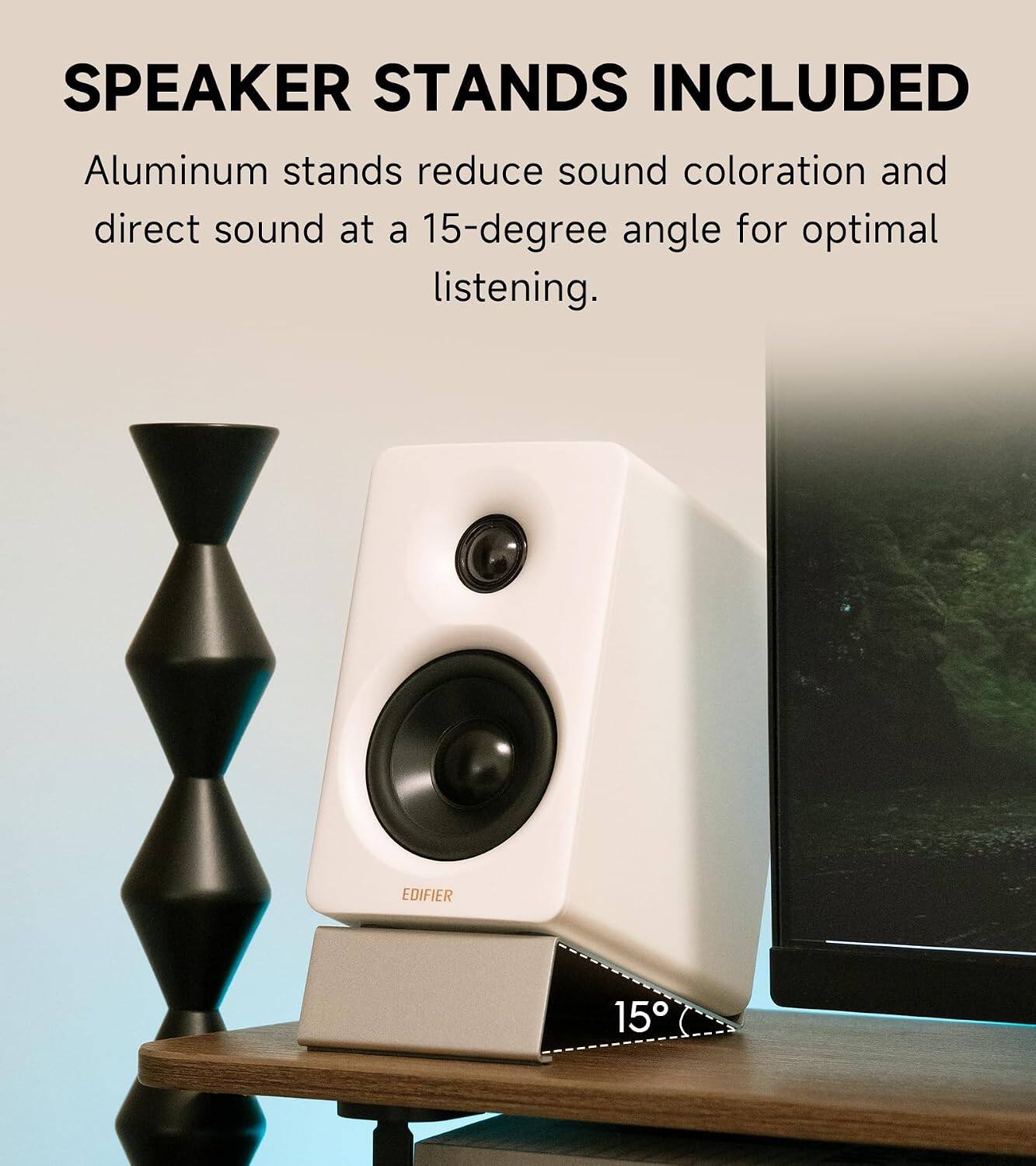 SPEAKER STANDS INCLUDED

Aluminum stands reduce sound coloration and direct sound at a 15-degree angle for optimal listening.

EDIFIER