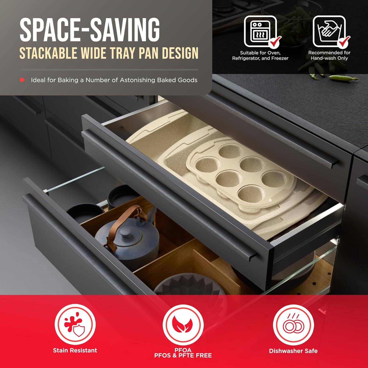 SPACE-SAVING STACKABLE WIDE TRAY PAN DESIGN
Ideal for Baking a Number of Astonishing Baked Goods
Suitable for Oven, Refrigerator, and Freezer
Recommended for Hand-wash Only
Stain Resistant
PFOA PFOS & PFTE FREE
Dishwasher Safe
