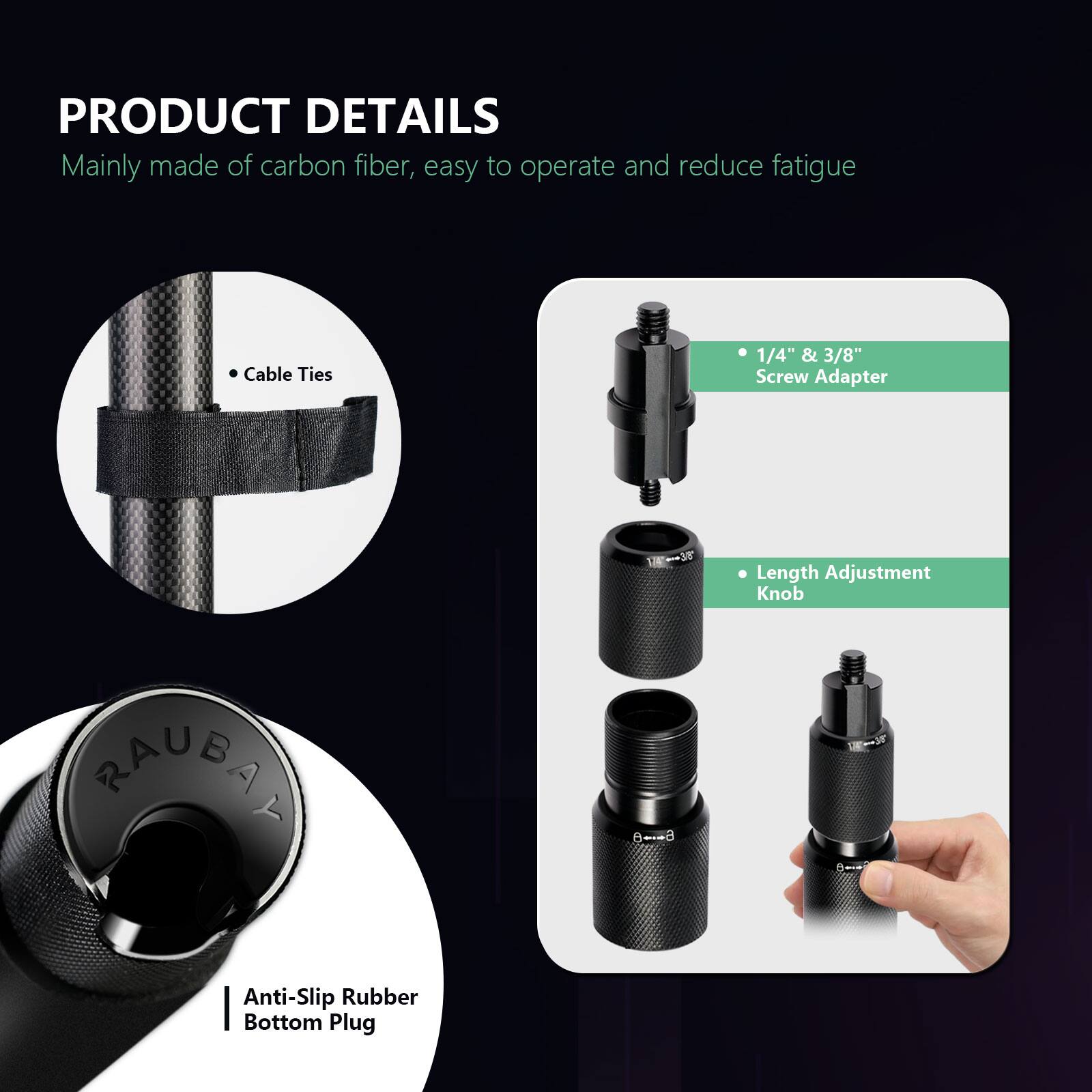 PRODUCT DETAILS  
Mainly made of carbon fiber, easy to operate and reduce fatigue  

- Cable Ties  
- 1/4" & 3/8" Screw Adapter  
- Length Adjustment Knob  
- Anti-Slip Rubber Bottom Plug  

RAUBAN