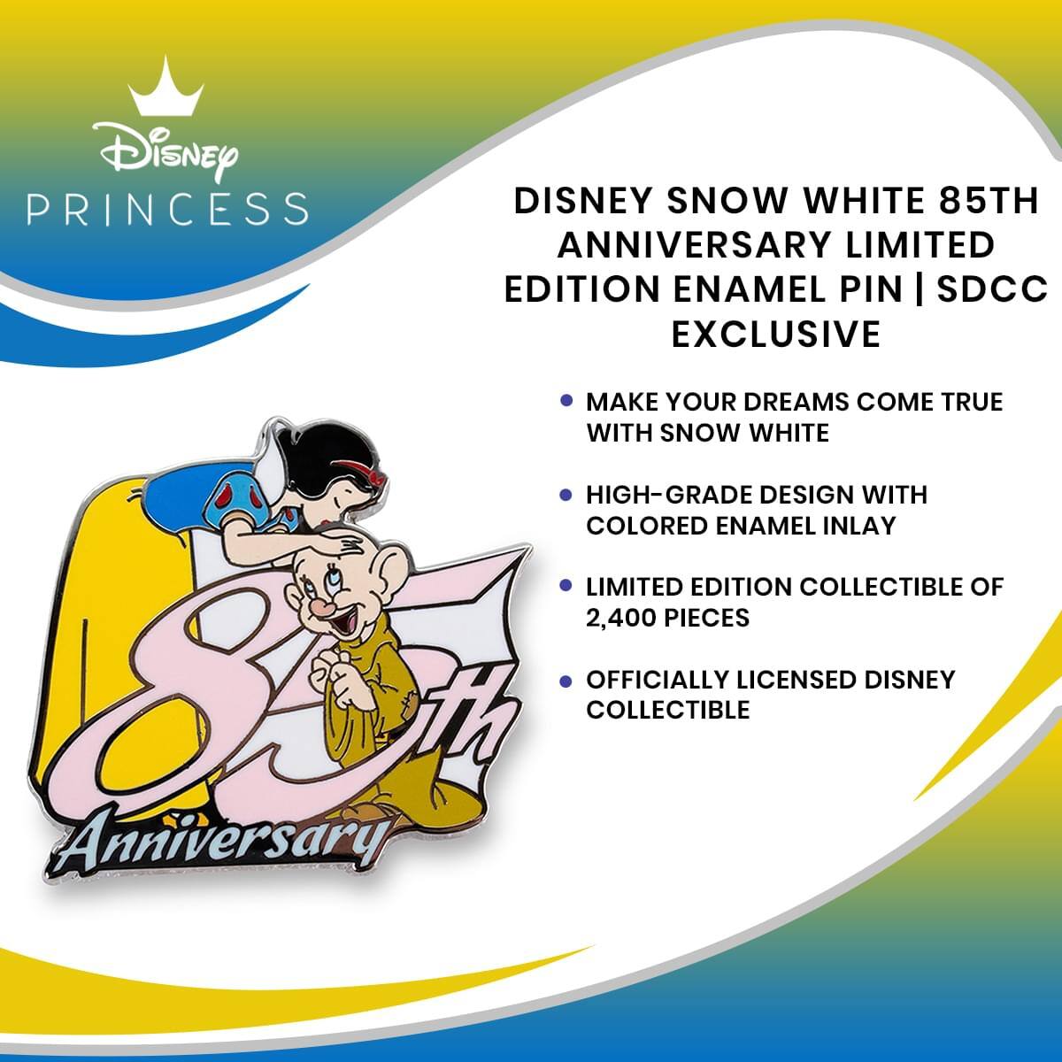 Disney PRINCESS  
DISNEY SNOW WHITE 85TH ANNIVERSARY LIMITED EDITION ENAMEL PIN | SDCC EXCLUSIVE  
MAKE YOUR DREAMS COME TRUE WITH SNOW WHITE  
HIGH-GRADE DESIGN WITH COLORED ENAMEL INLAY  
LIMITED EDITION COLLECTIBLE OF 2,400 PIECES  
OFFICIALLY LICENSED DISNEY COLLECTIBLE  
85th Anniversary