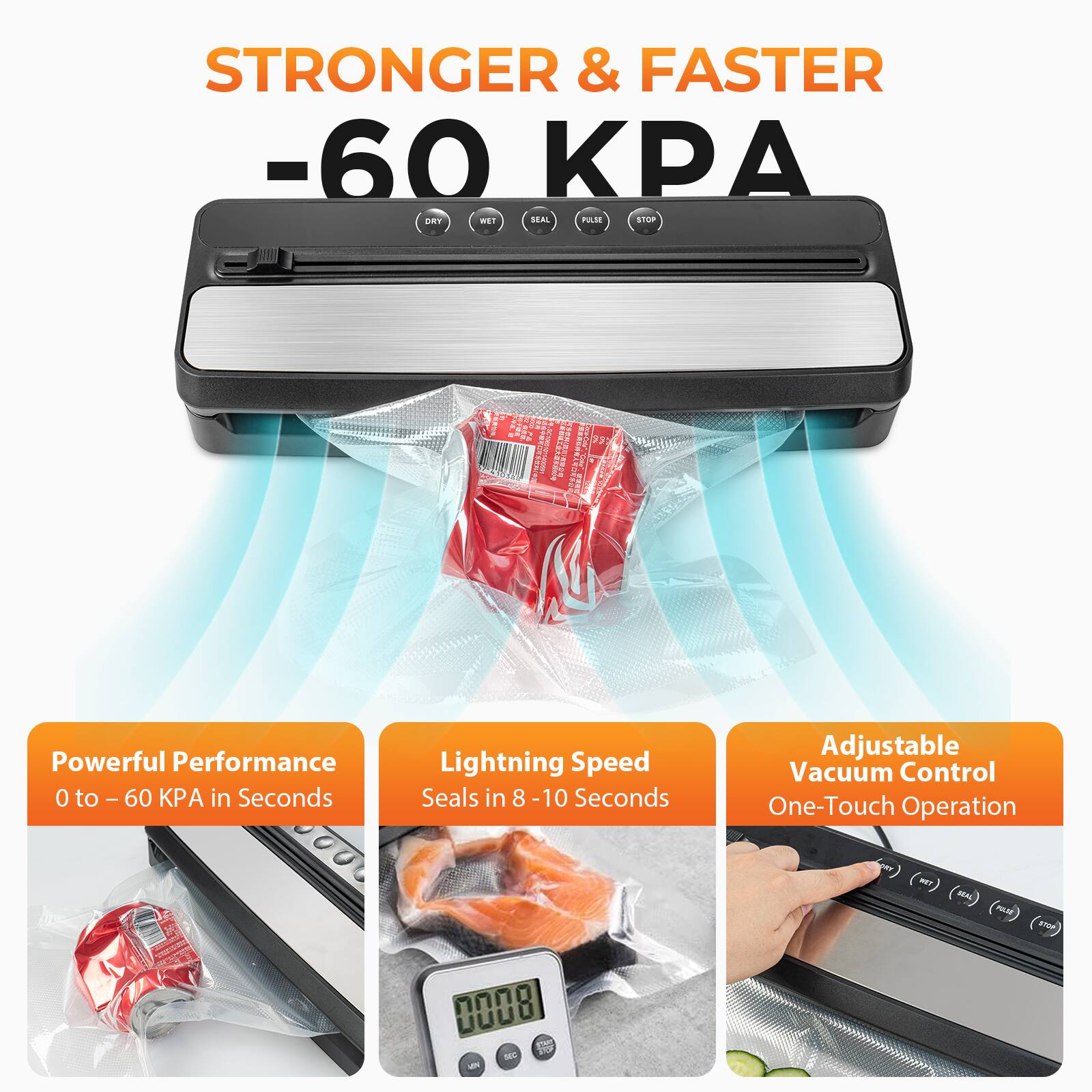 STRONGER & FASTER  
-60 KPA  

Powerful Performance  
0 to -60 KPA in Seconds  

Lightning Speed  
Seals in 8-10 Seconds  

Adjustable Vacuum Control  
One-Touch Operation
