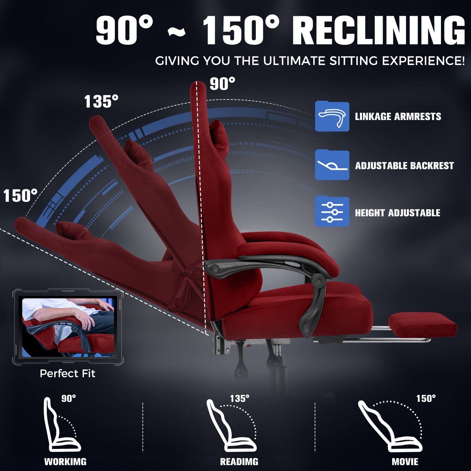 90° ~ 150° RECLINING  
GIVING YOU THE ULTIMATE SITTING EXPERIENCE!  

- LINKAGE ARMRESTS  
- ADJUSTABLE BACKREST  
- HEIGHT ADJUSTABLE  

Perfect Fit  

90° WORKING  
135° READING  
150° MOVIE
