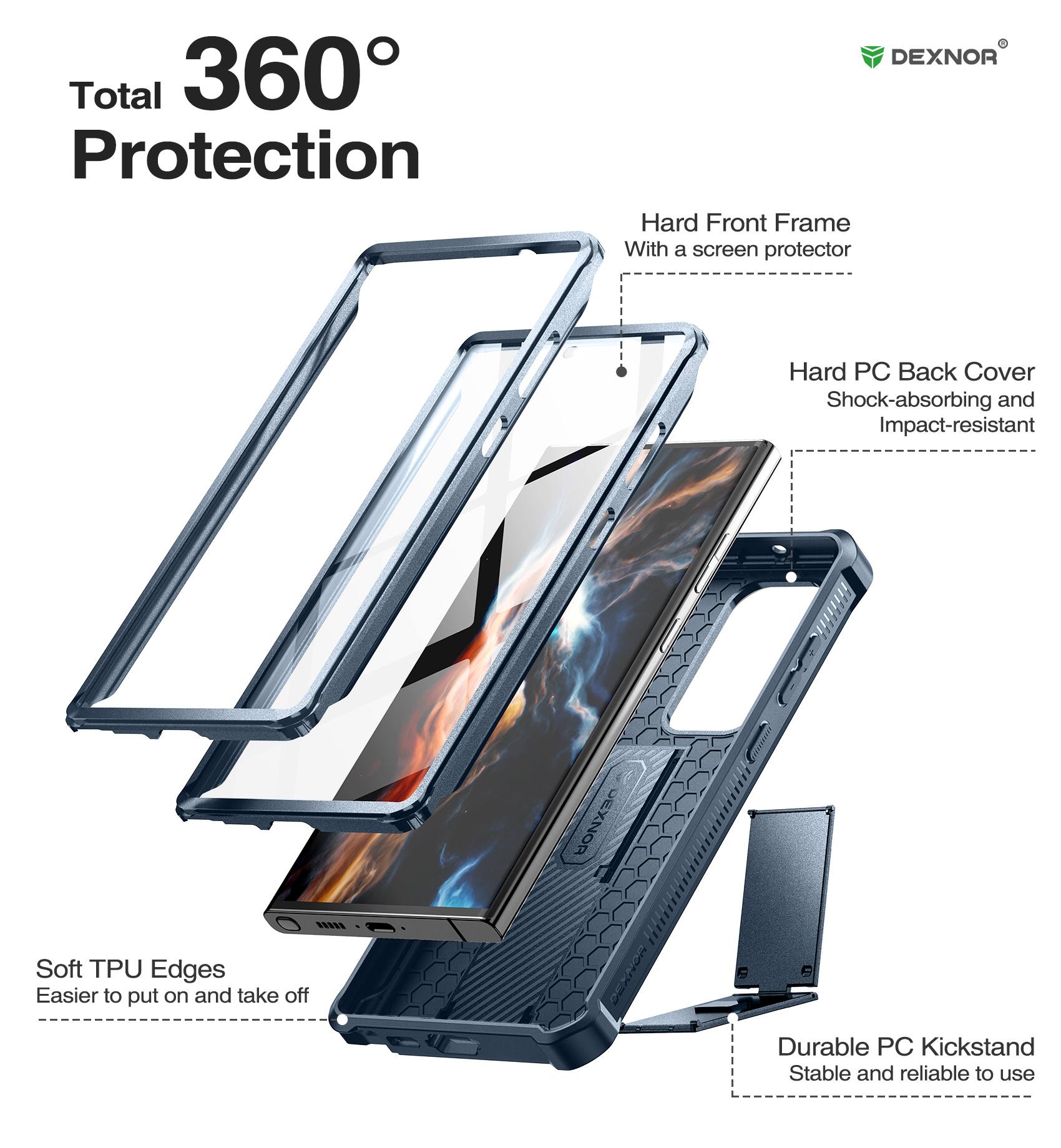 Total 360° Protection

DEXNOR
Hard Front Frame With a screen protector
Hard PC Back Cover Shock-absorbing and Impact-resistant
Soft TPU Edges Easier to put on and take off
Durable PC Kickstand Stable and reliable to use