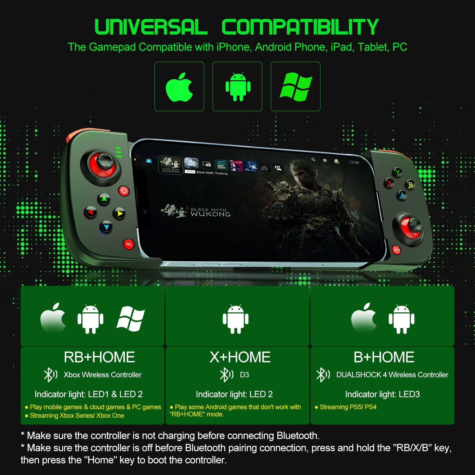 **UNIVERSAL COMPATIBILITY**

The Gamepad Compatible with iPhone, Android Phone, iPad, Tablet, PC

---

**RB+HOME**

- Xbox Wireless Controller
- Indicator light: LED1 & LED2
  - Play mobile games & cloud games & PC games
  - Streaming Xbox Series/ Xbox One

**X+HOME**

- D3
- Indicator light: LED2
  - Play some Android games that don't work with "RB+HOME" mode.

**B+HOME**

- DUALSHOCK 4 Wireless Controller
- Indicator light: LED3
  - Streaming PS5/ PS4

---

*Make sure the controller is not charging before connecting Bluetooth.*
*Make sure the controller is off before Bluetooth pairing connection, press and hold the "RB/X/B" key, then press the "Home" key to boot the controller.