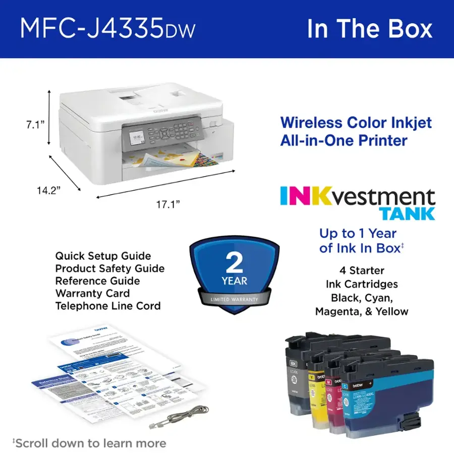 MFC-J4335DW In The Box 7.1" th n Wireless Color Inkjet All-in-One Printer 14.2" 17.1" Quick Setup Guide Product Safety Guide Reference Guide Warranty Card Telephone Line Cord NKvestment TANK Up to 1 Year of Ink In Box 2 4 Starter YEAR Ink Cartridges LIMITED WARKANTY Black, Cyan, Magenta, & Yellow - - - - N BK LLae - THC M DcC  boter So C CO LCHN-LCIDER LLAR - *Scroll down to learn more