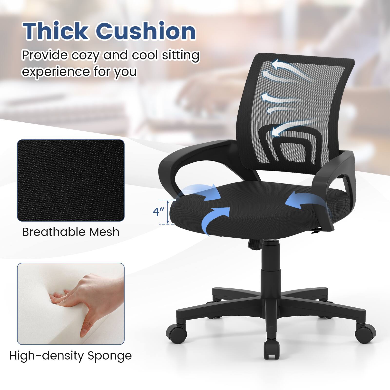 Thick Cushion  
Provide cozy and cool sitting experience for you  

4" Breathable Mesh  
High-density Sponge