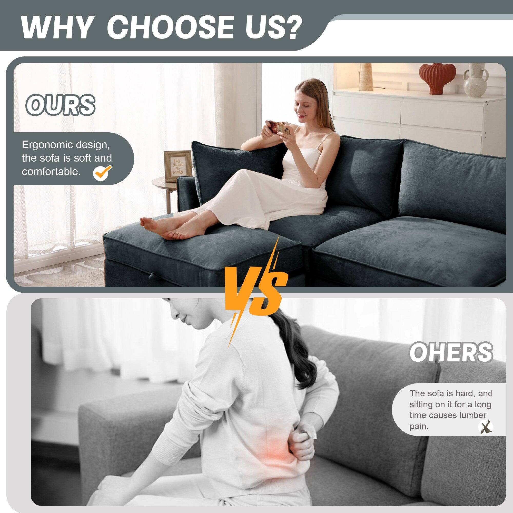 WHY CHOOSE US?

OURS
Ergonomic design, the sofa is soft and comfortable.

VS

OTHERS
The sofa is hard, and sitting on it for a long time causes lumber pain.