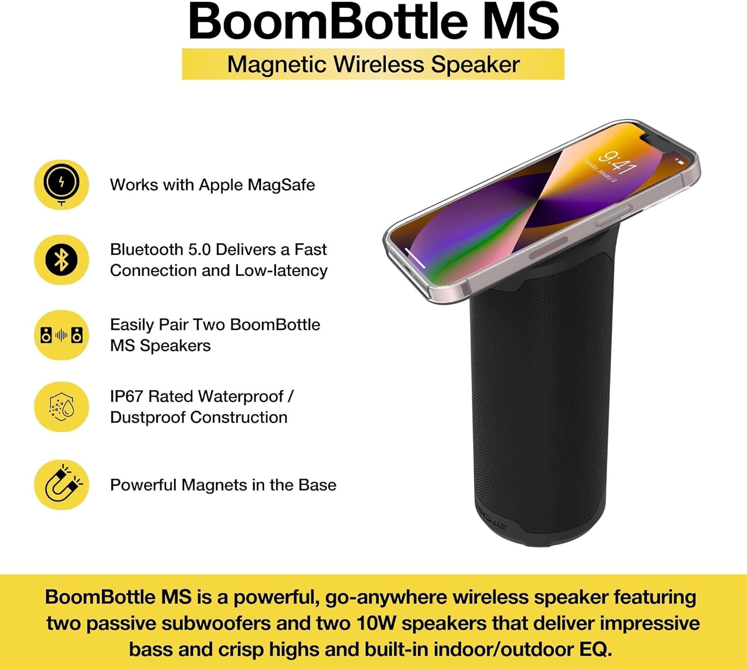 BoomBottle MS  
Magnetic Wireless Speaker  

- Works with Apple MagSafe  
- Bluetooth 5.0 Delivers a Fast Connection and Low-latency  
- Easily Pair Two BoomBottle MS Speakers  
- IP67 Rated Waterproof / Dustproof Construction  
- Powerful Magnets in the Base  

BoomBottle MS is a powerful, go-anywhere wireless speaker featuring two passive subwoofers and two 10W speakers that deliver impressive bass and crisp highs and built-in indoor/outdoor EQ.
