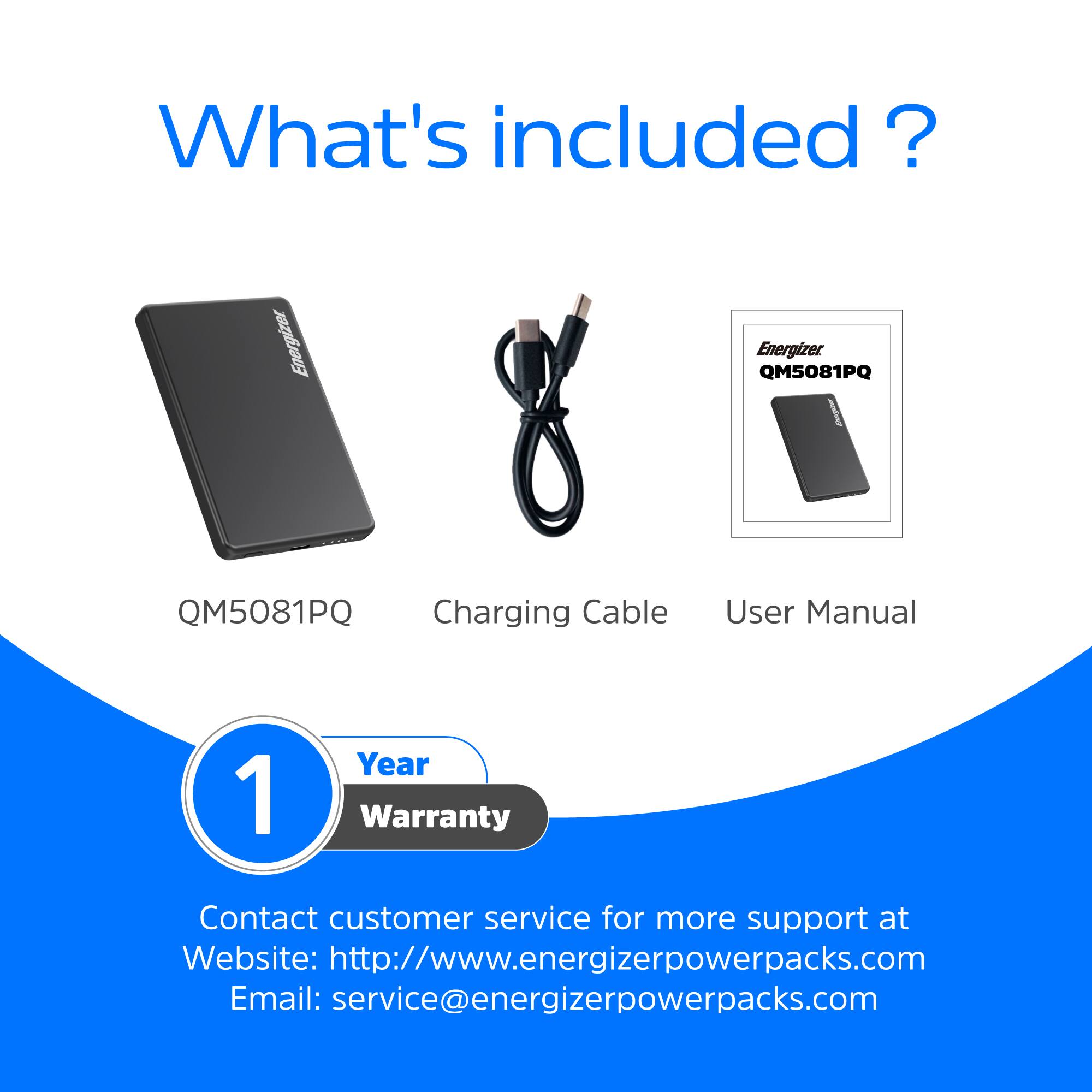 What's included?

- Energizer QM5081PQ
- Charging Cable
- User Manual
- 1 Year Warranty

Contact customer service for more support at:
Website: http://www.energizerpowerpacks.com
Email: service@energizerpowerpacks.com