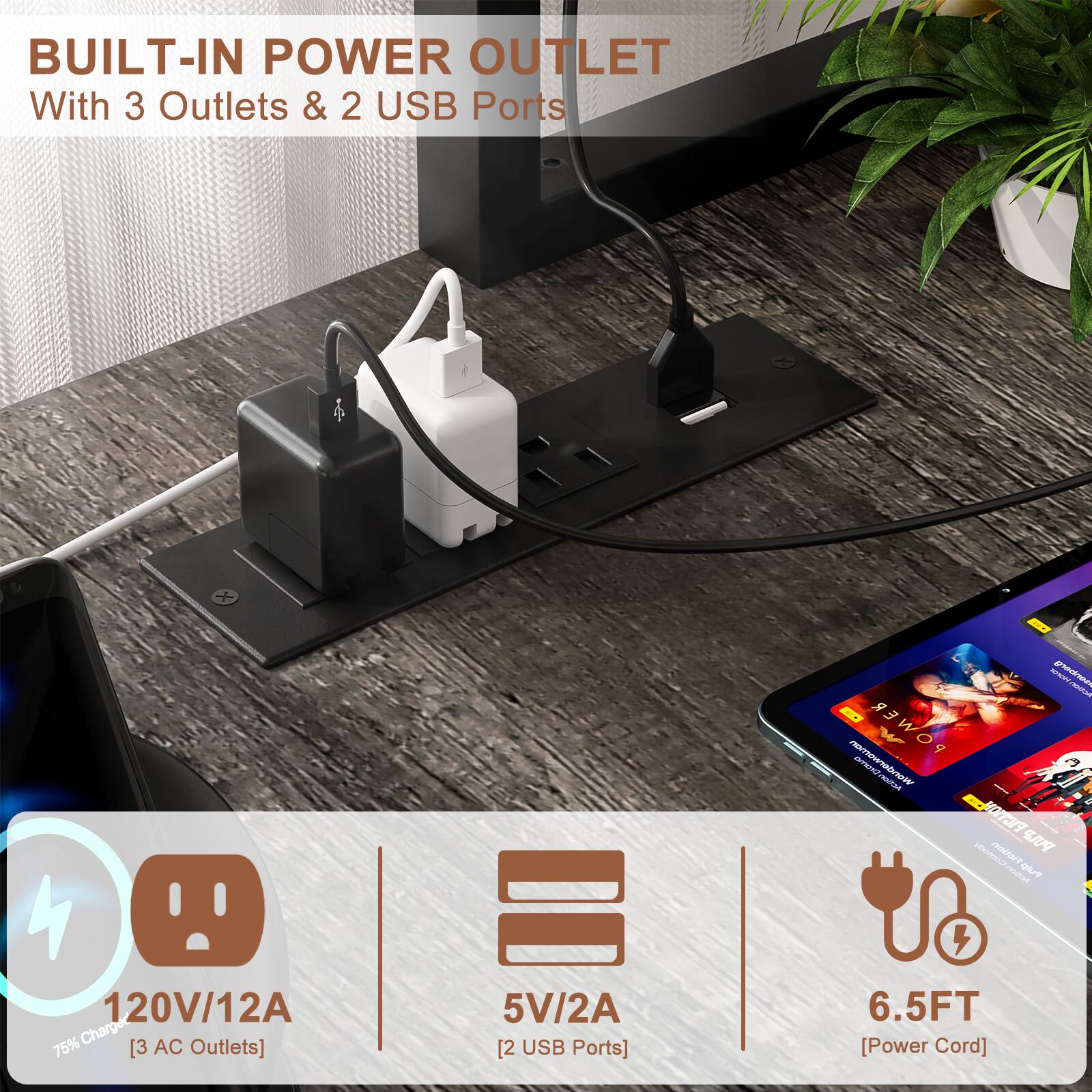 BUILT-IN POWER OUTLET  
With 3 Outlets & 2 USB Ports  

- 120V/12A [3 AC Outlets]  
- 5V/2A [2 USB Ports]  
- 6.5FT [Power Cord]