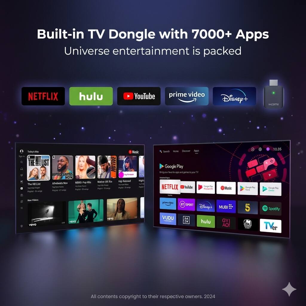 Built-in TV Dongle with 7000+ Apps  
Universe entertainment is packed  

NETFLIX  
hulu  
YouTube  
prime video  
Disney+  
Hami  

Today's hit  
The Hit List  
Artists Now  
NEBZ - Pop Hits  
Madge UK RnB  
High Res  
Mighty  
Vidio  

Google Play  
Bringing you favorite games to your TV  

NETFLIX  
YouTube  
Google Play Movies & TV  
Music  
Google Play Books  
Google Play Music  

prime video  
RT SPORT  
Disney+  
MUBI  
Spotify  
VUDU  
DAZN  
hulu  
GYI AO!  
TVer  

All contents copyright to their respective owners. 2024