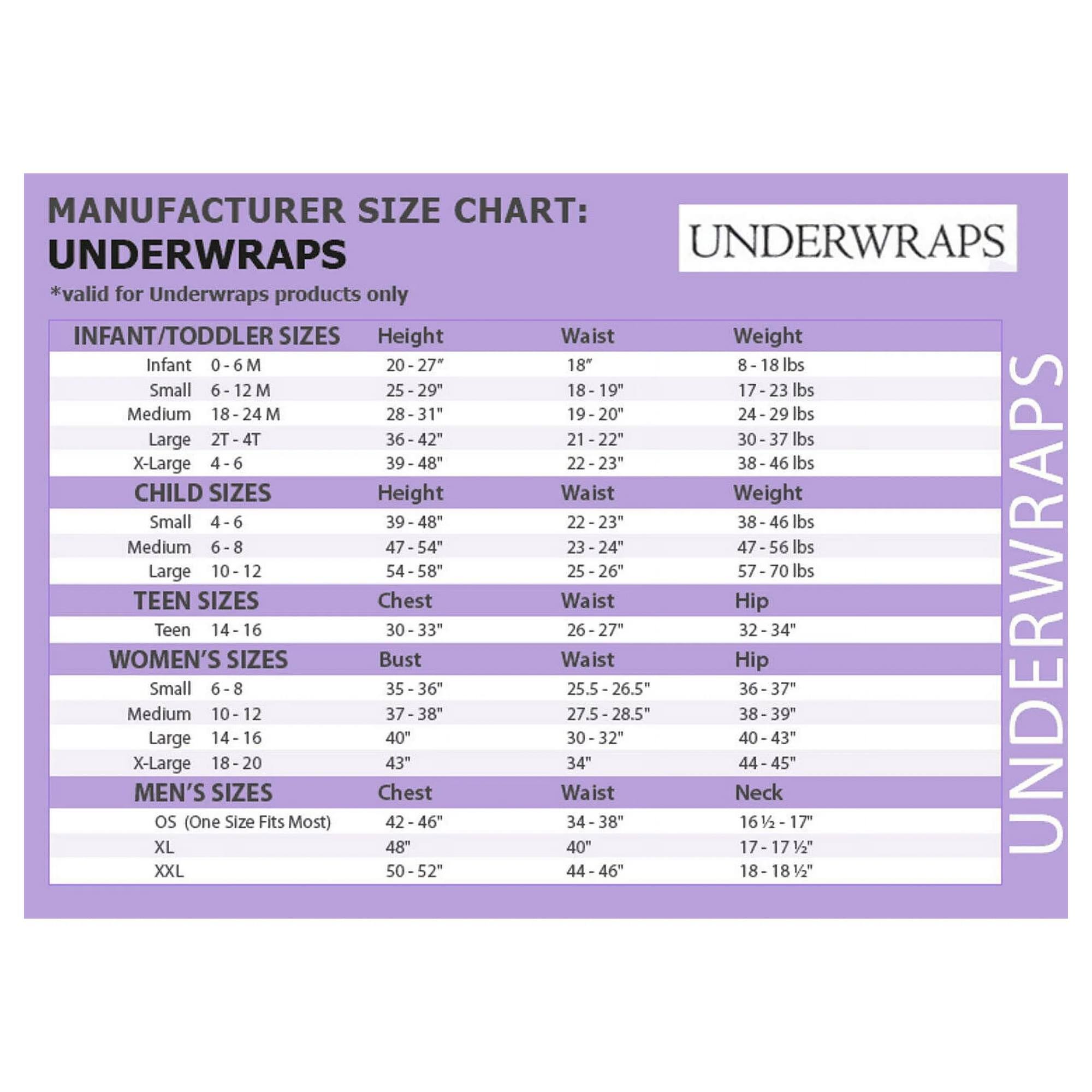 MANUFACTURER SIZE CHART: UNDERWRAPS  
*valid for Underwraps products only  

INFANT/TODDLER SIZES  
Height | Waist | Weight  
Infant 0-6 M | 20-27" | 18" | 8-18 lbs  
Small 6-12 M | 25-29" | 18-19" | 17-23 lbs  
Medium 18-24 M | 28-31" | 19-20" | 24-29 lbs  
Large 2T-4T | 36-42" | 21-22" | 30-37 lbs  
X-Large 4-6 | 39-48" | 22-23" | 38-46 lbs  

CHILD SIZES  
Height | Waist | Weight  
Small 4-6 | 39-48" | 22-23" | 38-46 lbs  
Medium 6-8 | 47-54" | 23-24" | 