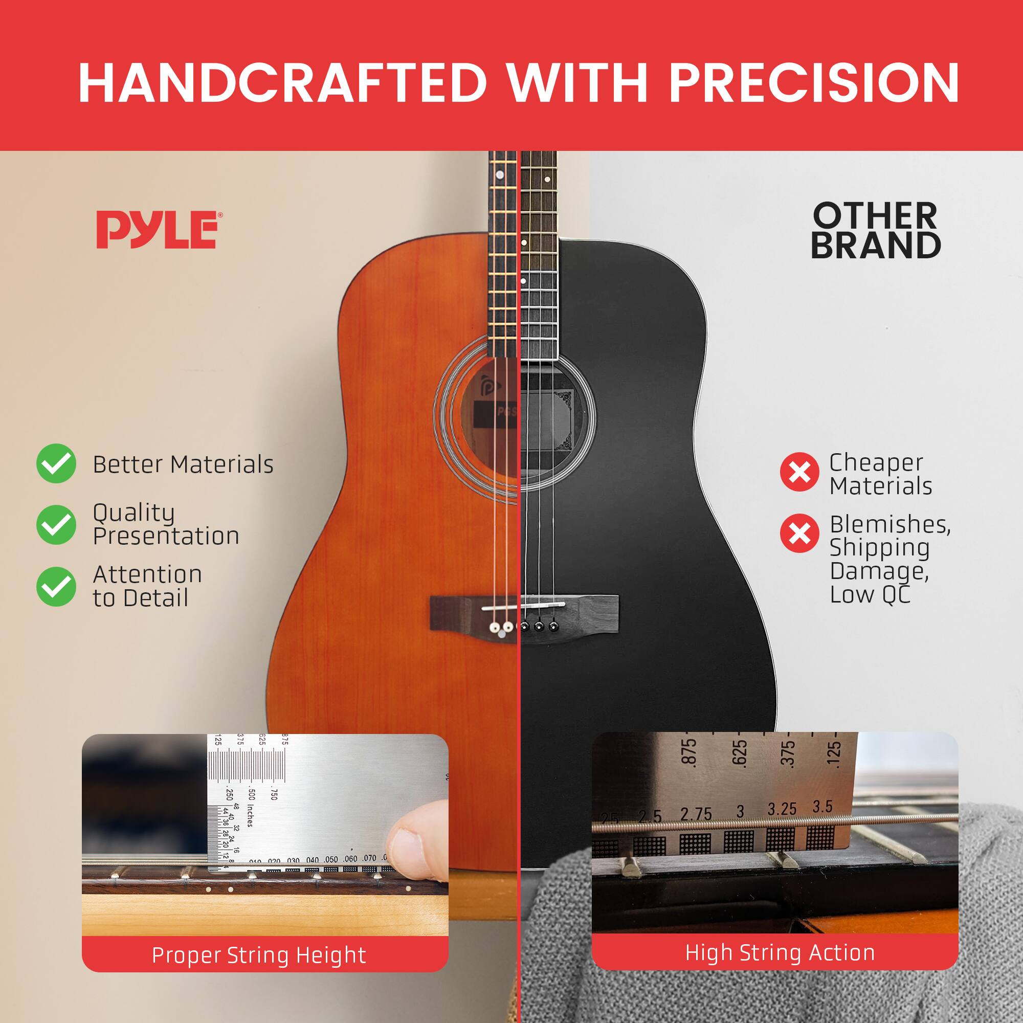 HANDCRAFTED WITH PRECISION

PYLE

- Better Materials
- Quality Presentation
- Attention to Detail

OTHER BRAND

- Cheaper Materials
- Blemishes, Shipping Damage, Low QC

Proper String Height

High String Action