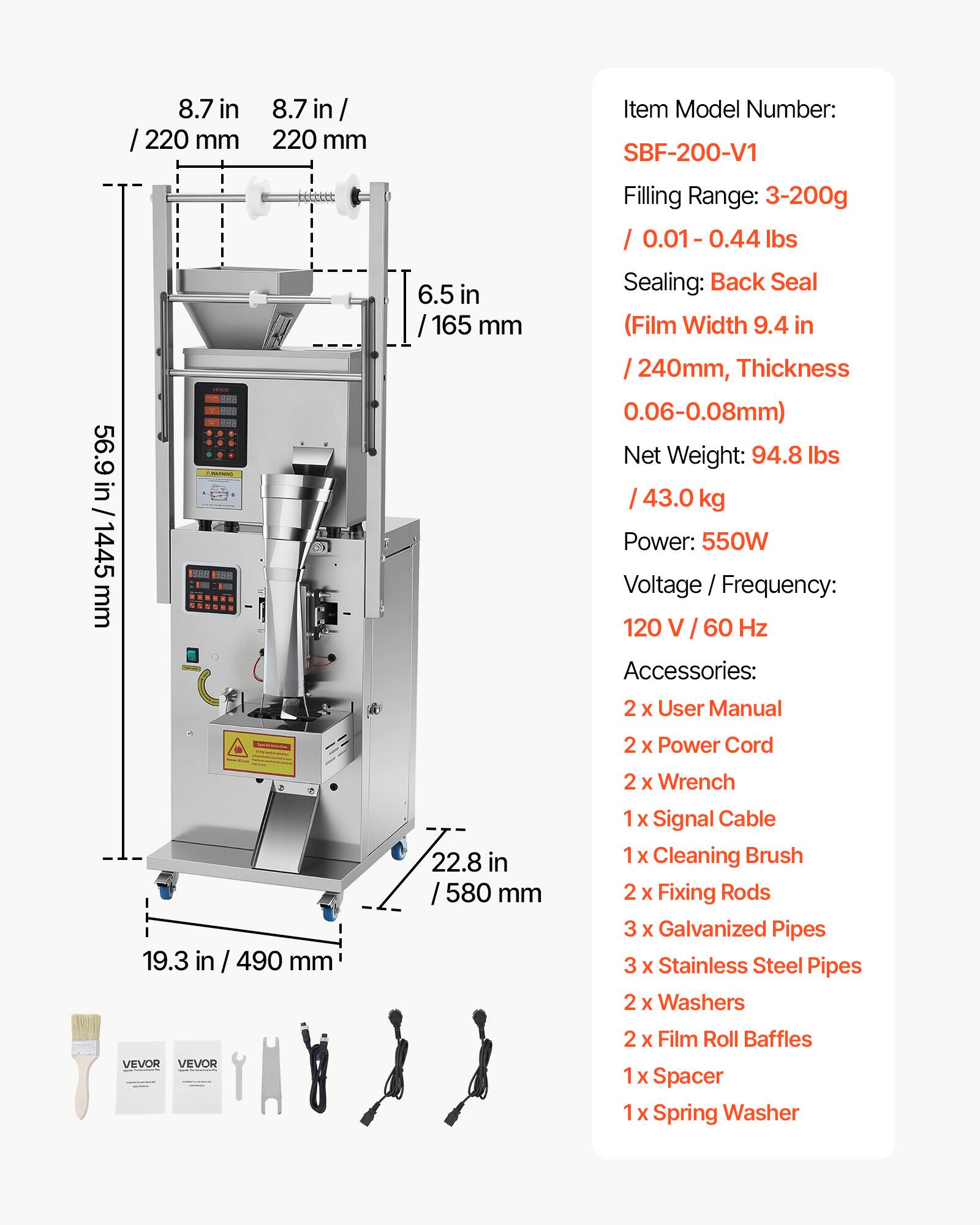 8.7 in / 220 mm  
56.9 in / 1445 mm  
6.5 in / 165 mm  

Item Model Number: SBF-200-V1  

Filling Range: 3-200g / 0.01 - 0.44 lbs  
Sealing: Back Seal (Film Width 9.4 in / 240mm, Thickness 0.06-0.08mm)  

Net Weight: 94.8 lbs / 43.0 kg  
Power: 550W  
Voltage / Frequency: 120 V / 60 Hz  

Accessories:  
2 x User Manual  
2 x Power Cord  
2 x Wrench  
1 x Signal Cable  
1 x Cleaning Brush  
2 x Fixing Rods  
3 x Galvanized Pipes  
3 x Stainless Steel Pipes  
2 x Washers  
2 x Film Roll Baffles  
1 x Spacer  
1 x Spring Washer